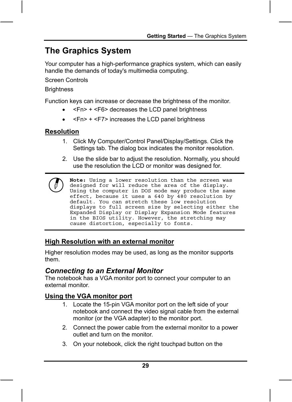 Getting Started — The Graphics System The Graphics System Your computer has a high-performance graphics system, which can easily handle the demands of today&apos;s multimedia computing.  Screen Controls Brightness Function keys can increase or decrease the brightness of the monitor. •  &lt;Fn&gt; + &lt;F6&gt; decreases the LCD panel brightness •  &lt;Fn&gt; + &lt;F7&gt; increases the LCD panel brightness Resolution 1.  Click My Computer/Control Panel/Display/Settings. Click the Settings tab. The dialog box indicates the monitor resolution. 2.  Use the slide bar to adjust the resolution. Normally, you should use the resolution the LCD or monitor was designed for.  Note: Using a lower resolution than the screen was designed for will reduce the area of the display. Using the computer in DOS mode may produce the same effect, because it uses a 640 by 480 resolution by default. You can stretch these low resolution displays to full screen size by selecting either the Expanded Display or Display Expansion Mode features in the BIOS utility. However, the stretching may cause distortion, especially to fonts. High Resolution with an external monitor Higher resolution modes may be used, as long as the monitor supports them.  Connecting to an External Monitor The notebook has a VGA monitor port to connect your computer to an external monitor. Using the VGA monitor port 1.  Locate the 15-pin VGA monitor port on the left side of your notebook and connect the video signal cable from the external monitor (or the VGA adapter) to the monitor port. 2.  Connect the power cable from the external monitor to a power outlet and turn on the monitor.  3.  On your notebook, click the right touchpad button on the 29 