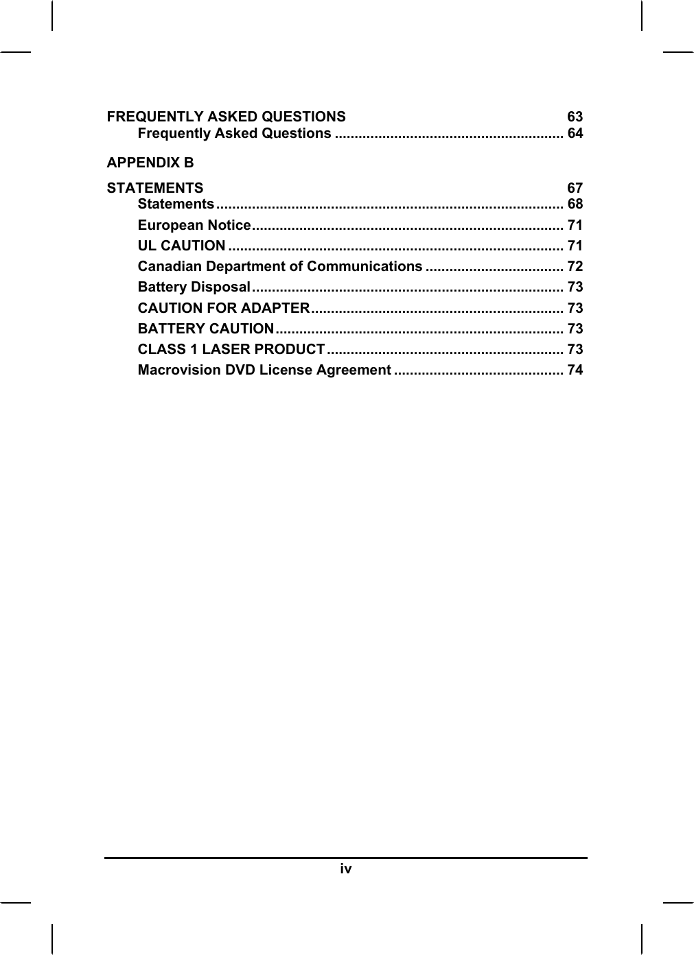  FREQUENTLY ASKED QUESTIONS  63 Frequently Asked Questions .......................................................... 64 APPENDIX B   STATEMENTS 67 Statements........................................................................................ 68 European Notice............................................................................... 71 UL CAUTION ..................................................................................... 71 Canadian Department of Communications ................................... 72 Battery Disposal............................................................................... 73 CAUTION FOR ADAPTER................................................................ 73 BATTERY CAUTION......................................................................... 73 CLASS 1 LASER PRODUCT............................................................ 73 Macrovision DVD License Agreement ........................................... 74 iv 