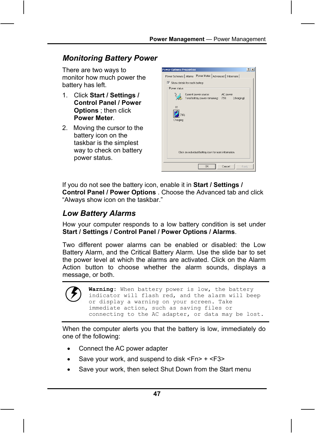 Power Management — Power Management Monitoring Battery Power There are two ways to monitor how much power the battery has left. 1. Click Start / Settings / Control Panel / Power Options ; then click Power Meter. 2.  Moving the cursor to the battery icon on the taskbar is the simplest way to check on battery power status.   If you do not see the battery icon, enable it in Start / Settings / Control Panel / Power Options . Choose the Advanced tab and click “Always show icon on the taskbar.” Low Battery Alarms How your computer responds to a low battery condition is set under Start / Settings / Control Panel / Power Options / Alarms.  Two different power alarms can be enabled or disabled: the Low Battery Alarm, and the Critical Battery Alarm. Use the slide bar to set the power level at which the alarms are activated. Click on the Alarm Action button to choose whether the alarm sounds, displays a message, or both.   Warning: When battery power is low, the battery indicator will flash red, and the alarm will beep or display a warning on your screen. Take immediate action, such as saving files or connecting to the AC adapter, or data may be lost. When the computer alerts you that the battery is low, immediately do one of the following: •  Connect the AC power adapter •  Save your work, and suspend to disk &lt;Fn&gt; + &lt;F3&gt; •  Save your work, then select Shut Down from the Start menu 47 