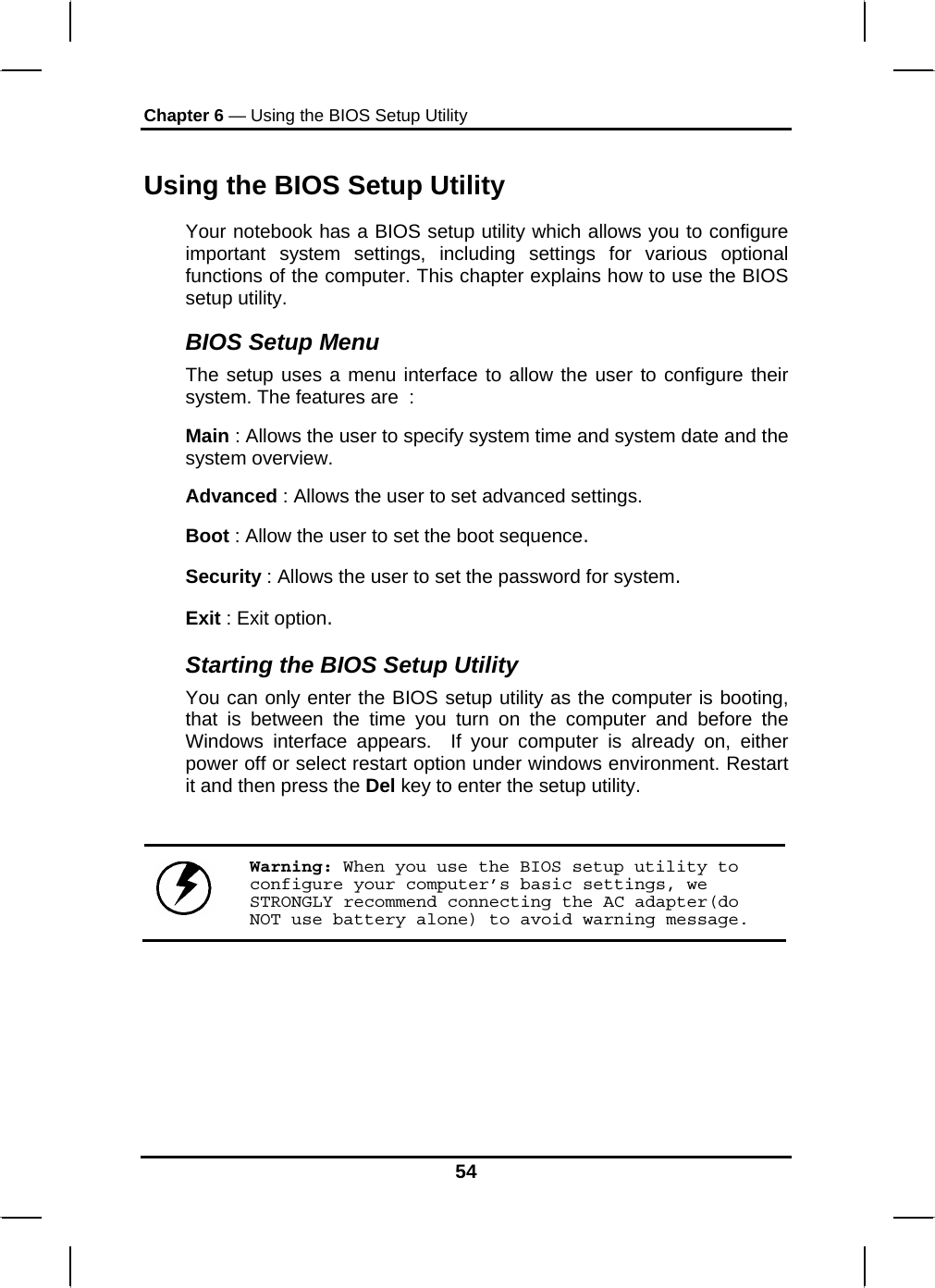 Chapter 6 — Using the BIOS Setup Utility  Using the BIOS Setup Utility Your notebook has a BIOS setup utility which allows you to configure important system settings, including settings for various optional functions of the computer. This chapter explains how to use the BIOS setup utility. BIOS Setup Menu The setup uses a menu interface to allow the user to configure their system. The features are  : Main : Allows the user to specify system time and system date and the system overview. Advanced : Allows the user to set advanced settings. Boot : Allow the user to set the boot sequence. Security : Allows the user to set the password for system.  Exit : Exit option. Starting the BIOS Setup Utility You can only enter the BIOS setup utility as the computer is booting, that is between the time you turn on the computer and before the Windows interface appears.  If your computer is already on, either power off or select restart option under windows environment. Restart it and then press the Del key to enter the setup utility.   Warning: When you use the BIOS setup utility to configure your computer’s basic settings, we STRONGLY recommend connecting the AC adapter(do NOT use battery alone) to avoid warning message.  54 