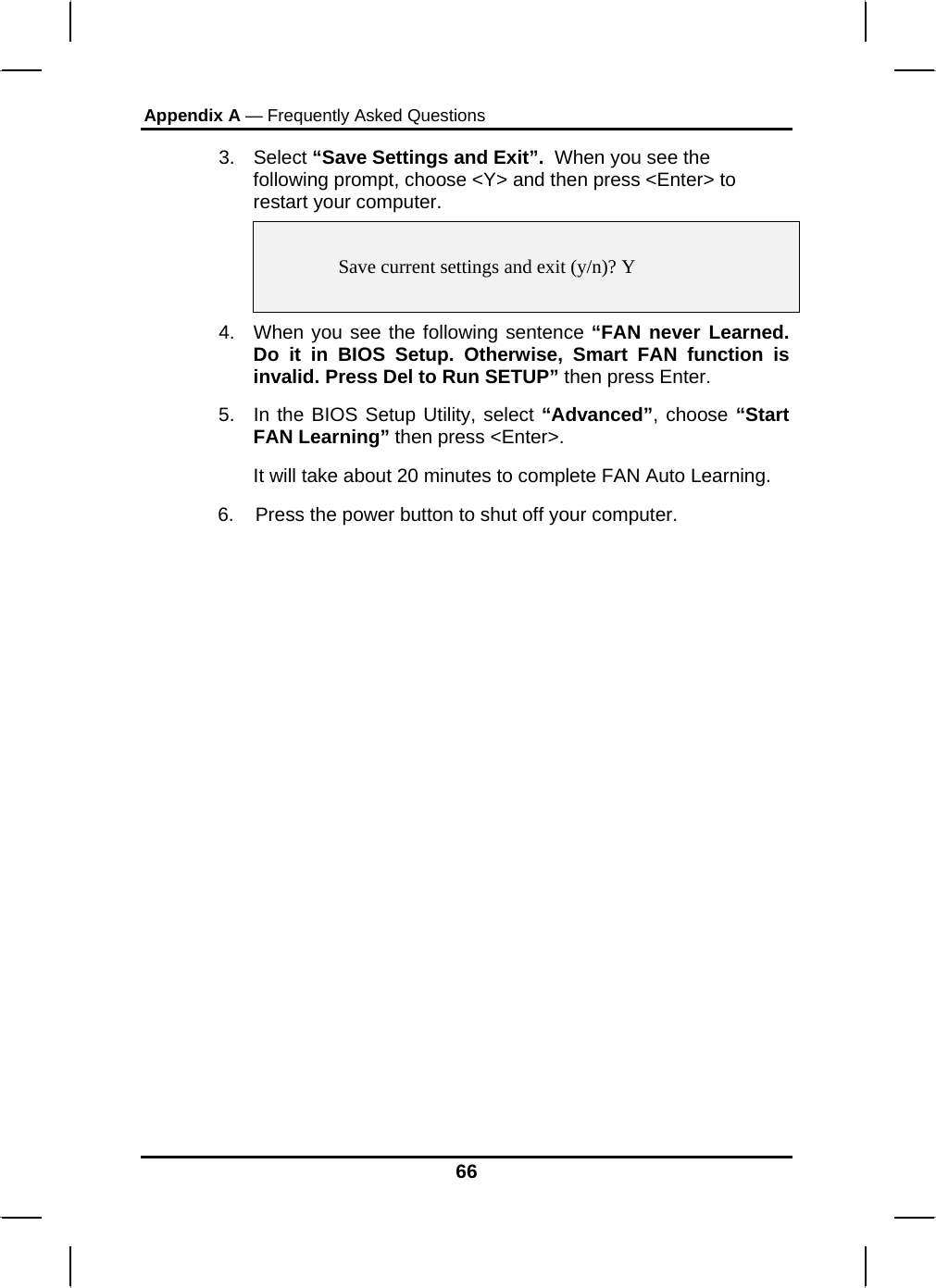 Appendix A — Frequently Asked Questions  3. Select “Save Settings and Exit”.  When you see the following prompt, choose &lt;Y&gt; and then press &lt;Enter&gt; to restart your computer.     Save current settings and exit (y/n)? Y  4.  When you see the following sentence “FAN never Learned. Do it in BIOS Setup. Otherwise, Smart FAN function is invalid. Press Del to Run SETUP” then press Enter. 5.  In the BIOS Setup Utility, select “Advanced”, choose “Start FAN Learning” then press &lt;Enter&gt;. It will take about 20 minutes to complete FAN Auto Learning.        6.    Press the power button to shut off your computer.            66 
