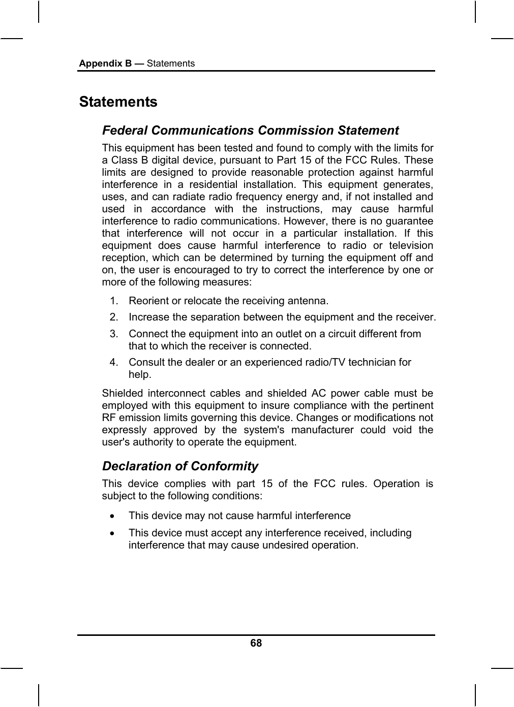 Appendix B — Statements Statements Federal Communications Commission Statement This equipment has been tested and found to comply with the limits for a Class B digital device, pursuant to Part 15 of the FCC Rules. These limits are designed to provide reasonable protection against harmful interference in a residential installation. This equipment generates, uses, and can radiate radio frequency energy and, if not installed and used in accordance with the instructions, may cause harmful interference to radio communications. However, there is no guarantee that interference will not occur in a particular installation. If this equipment does cause harmful interference to radio or television reception, which can be determined by turning the equipment off and on, the user is encouraged to try to correct the interference by one or more of the following measures: 1.  Reorient or relocate the receiving antenna. 2.  Increase the separation between the equipment and the receiver. 3.  Connect the equipment into an outlet on a circuit different from that to which the receiver is connected. 4.  Consult the dealer or an experienced radio/TV technician for help. Shielded interconnect cables and shielded AC power cable must be employed with this equipment to insure compliance with the pertinent RF emission limits governing this device. Changes or modifications not expressly approved by the system&apos;s manufacturer could void the user&apos;s authority to operate the equipment. Declaration of Conformity This device complies with part 15 of the FCC rules. Operation is subject to the following conditions: •  This device may not cause harmful interference  •  This device must accept any interference received, including interference that may cause undesired operation. 68 