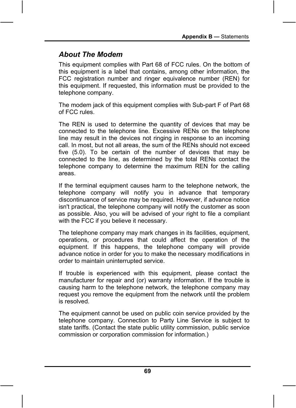 Appendix B — Statements About The Modem This equipment complies with Part 68 of FCC rules. On the bottom of this equipment is a label that contains, among other information, the FCC registration number and ringer equivalence number (REN) for this equipment. If requested, this information must be provided to the telephone company. The modem jack of this equipment complies with Sub-part F of Part 68 of FCC rules. The REN is used to determine the quantity of devices that may be connected to the telephone line. Excessive RENs on the telephone line may result in the devices not ringing in response to an incoming call. In most, but not all areas, the sum of the RENs should not exceed five (5.0). To be certain of the number of devices that may be connected to the line, as determined by the total RENs contact the telephone company to determine the maximum REN for the calling areas. If the terminal equipment causes harm to the telephone network, the telephone company will notify you in advance that temporary discontinuance of service may be required. However, if advance notice isn&apos;t practical, the telephone company will notify the customer as soon as possible. Also, you will be advised of your right to file a compliant with the FCC if you believe it necessary. The telephone company may mark changes in its facilities, equipment, operations, or procedures that could affect the operation of the equipment. If this happens, the telephone company will provide advance notice in order for you to make the necessary modifications in order to maintain uninterrupted service. If trouble is experienced with this equipment, please contact the manufacturer for repair and (or) warranty information. If the trouble is causing harm to the telephone network, the telephone company may request you remove the equipment from the network until the problem is resolved. The equipment cannot be used on public coin service provided by the telephone company. Connection to Party Line Service is subject to state tariffs. (Contact the state public utility commission, public service commission or corporation commission for information.) 69 