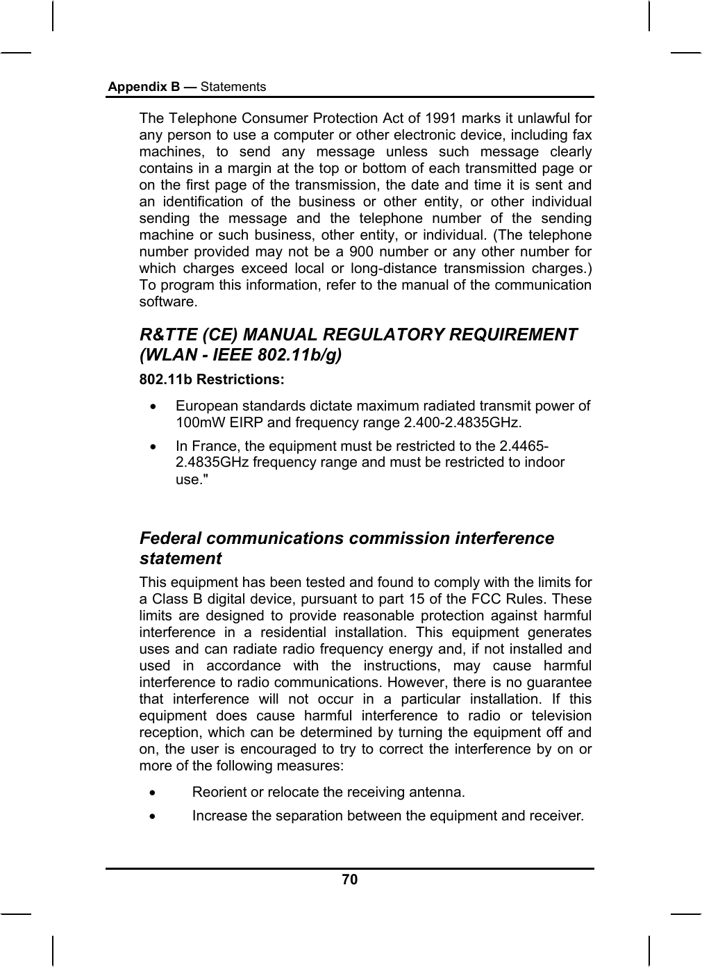 Appendix B — Statements The Telephone Consumer Protection Act of 1991 marks it unlawful for any person to use a computer or other electronic device, including fax machines, to send any message unless such message clearly contains in a margin at the top or bottom of each transmitted page or on the first page of the transmission, the date and time it is sent and an identification of the business or other entity, or other individual sending the message and the telephone number of the sending machine or such business, other entity, or individual. (The telephone number provided may not be a 900 number or any other number for which charges exceed local or long-distance transmission charges.) To program this information, refer to the manual of the communication software. R&amp;TTE (CE) MANUAL REGULATORY REQUIREMENT (WLAN - IEEE 802.11b/g) 802.11b Restrictions: •  European standards dictate maximum radiated transmit power of 100mW EIRP and frequency range 2.400-2.4835GHz. •  In France, the equipment must be restricted to the 2.4465-2.4835GHz frequency range and must be restricted to indoor use.&quot;  Federal communications commission interference statement This equipment has been tested and found to comply with the limits for a Class B digital device, pursuant to part 15 of the FCC Rules. These limits are designed to provide reasonable protection against harmful interference in a residential installation. This equipment generates uses and can radiate radio frequency energy and, if not installed and used in accordance with the instructions, may cause harmful interference to radio communications. However, there is no guarantee that interference will not occur in a particular installation. If this equipment does cause harmful interference to radio or television reception, which can be determined by turning the equipment off and on, the user is encouraged to try to correct the interference by on or more of the following measures: •         Reorient or relocate the receiving antenna. •         Increase the separation between the equipment and receiver. 70 