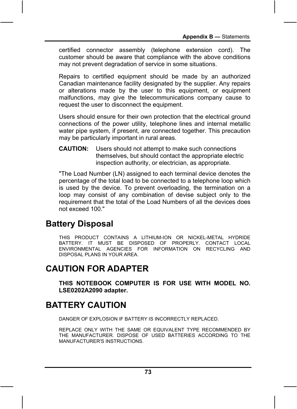 Appendix B — Statements certified connector assembly (telephone extension cord). The customer should be aware that compliance with the above conditions may not prevent degradation of service in some situations. Repairs to certified equipment should be made by an authorized Canadian maintenance facility designated by the supplier. Any repairs or alterations made by the user to this equipment, or equipment malfunctions, may give the telecommunications company cause to request the user to disconnect the equipment. Users should ensure for their own protection that the electrical ground connections of the power utility, telephone lines and internal metallic water pipe system, if present, are connected together. This precaution may be particularly important in rural areas. CAUTION:  Users should not attempt to make such connections themselves, but should contact the appropriate electric inspection authority, or electrician, as appropriate. &quot;The Load Number (LN) assigned to each terminal device denotes the percentage of the total load to be connected to a telephone loop which is used by the device. To prevent overloading, the termination on a loop may consist of any combination of devise subject only to the requirement that the total of the Load Numbers of all the devices does not exceed 100.&quot; Battery Disposal THIS PRODUCT CONTAINS A LITHIUM-ION OR NICKEL-METAL HYDRIDE BATTERY. IT MUST BE DISPOSED OF PROPERLY. CONTACT LOCAL ENVIRONMENTAL AGENCIES FOR INFORMATION ON RECYCLING AND DISPOSAL PLANS IN YOUR AREA. CAUTION FOR ADAPTER THIS NOTEBOOK COMPUTER IS FOR USE WITH MODEL NO. LSE0202A2090 adapter. BATTERY CAUTION DANGER OF EXPLOSION IF BATTERY IS INCORRECTLY REPLACED. REPLACE ONLY WITH THE SAME OR EQUIVALENT TYPE RECOMMENDED BY THE MANUFACTURER. DISPOSE OF USED BATTERIES ACCORDING TO THE MANUFACTURER&apos;S INSTRUCTIONS. 73 