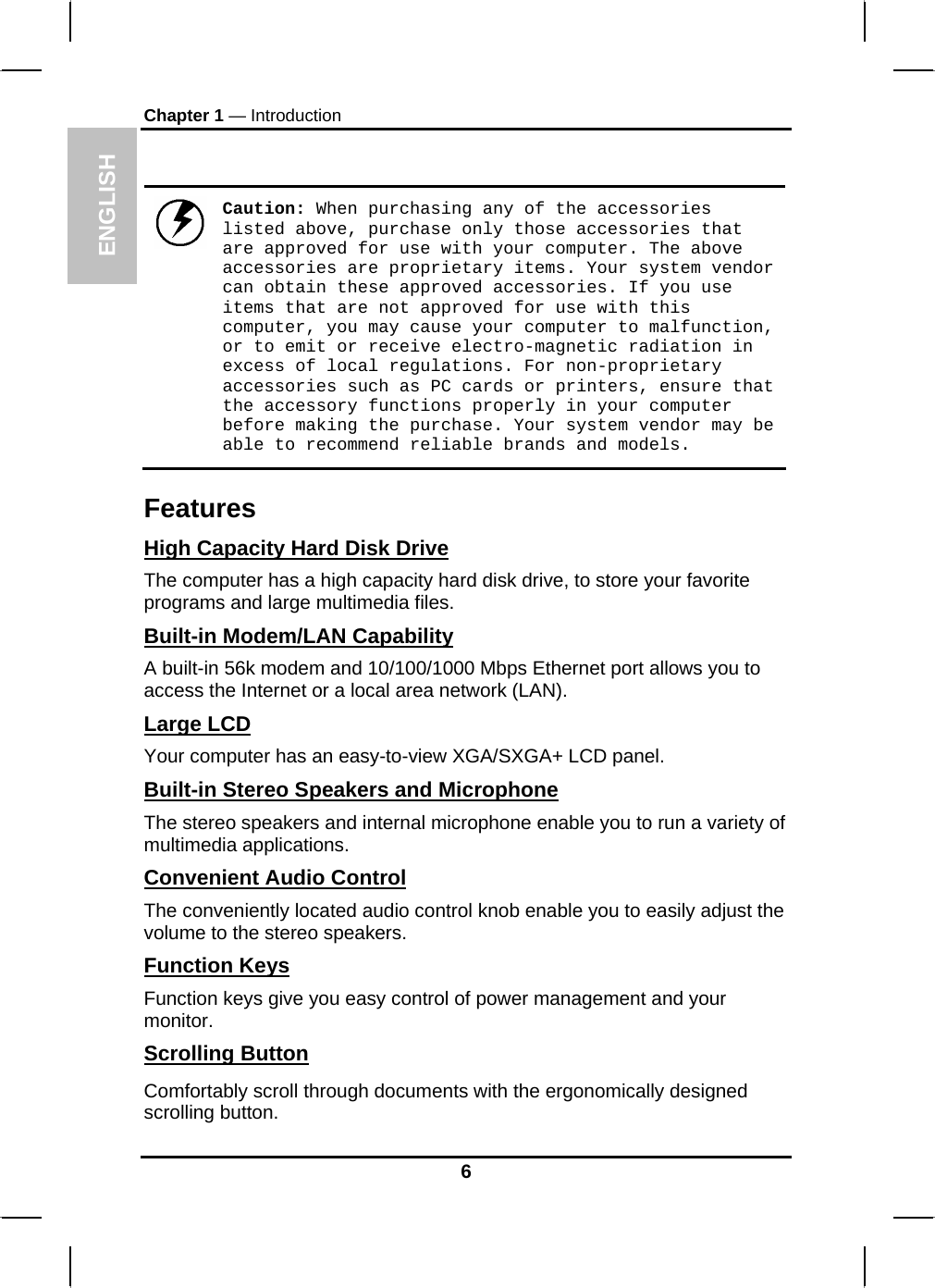 ENGLISH Chapter 1 — Introduction   Caution: When purchasing any of the accessories listed above, purchase only those accessories that are approved for use with your computer. The above accessories are proprietary items. Your system vendor can obtain these approved accessories. If you use items that are not approved for use with this computer, you may cause your computer to malfunction, or to emit or receive electro-magnetic radiation in excess of local regulations. For non-proprietary accessories such as PC cards or printers, ensure that the accessory functions properly in your computer before making the purchase. Your system vendor may be able to recommend reliable brands and models. Features High Capacity Hard Disk Drive The computer has a high capacity hard disk drive, to store your favorite programs and large multimedia files. Built-in Modem/LAN Capability A built-in 56k modem and 10/100/1000 Mbps Ethernet port allows you to access the Internet or a local area network (LAN). Large LCD Your computer has an easy-to-view XGA/SXGA+ LCD panel. Built-in Stereo Speakers and Microphone The stereo speakers and internal microphone enable you to run a variety of multimedia applications. Convenient Audio Control The conveniently located audio control knob enable you to easily adjust the volume to the stereo speakers. Function Keys Function keys give you easy control of power management and your monitor. Scrolling Button Comfortably scroll through documents with the ergonomically designed scrolling button. 6 