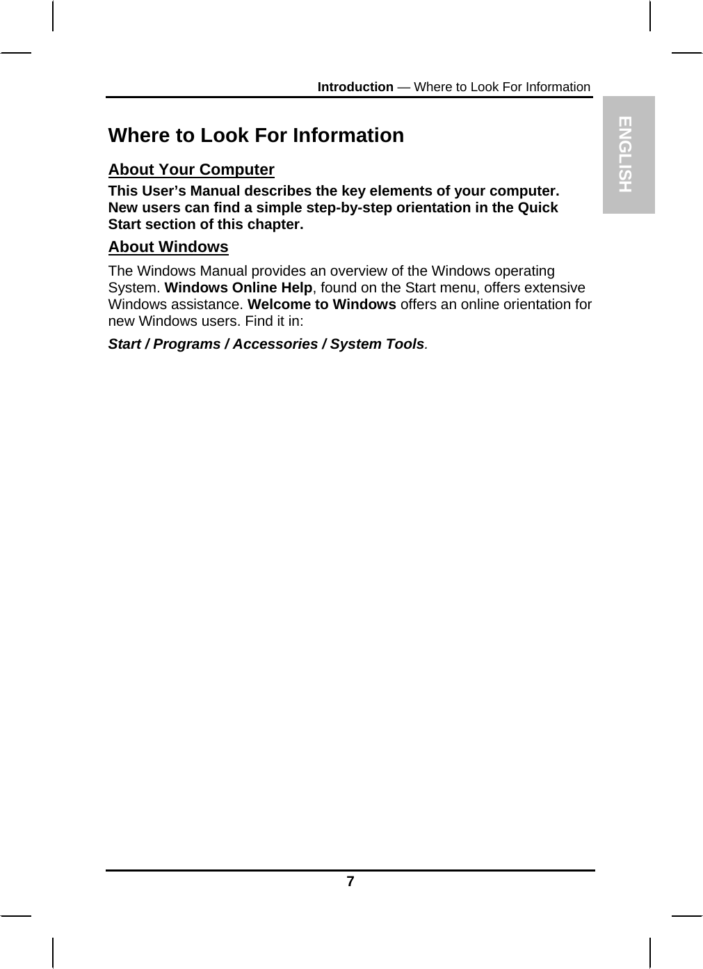 ENGLISH Introduction — Where to Look For Information  Where to Look For Information About Your Computer This User’s Manual describes the key elements of your computer. New users can find a simple step-by-step orientation in the Quick Start section of this chapter. About Windows The Windows Manual provides an overview of the Windows operating System. Windows Online Help, found on the Start menu, offers extensive Windows assistance. Welcome to Windows offers an online orientation for new Windows users. Find it in: Start / Programs / Accessories / System Tools.                   7 