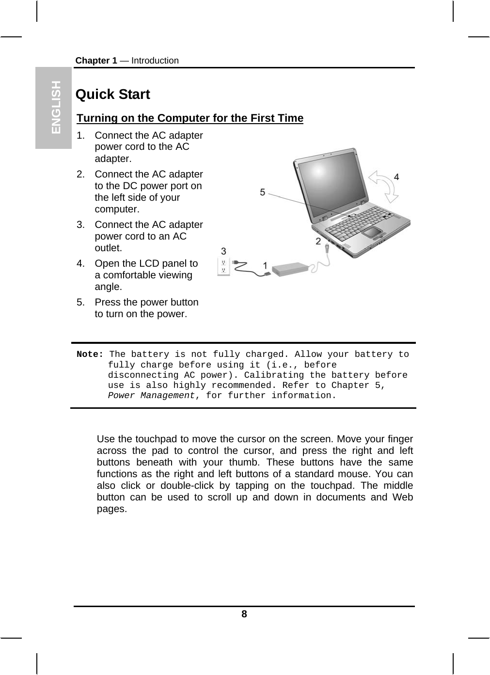 ENGLISH Chapter 1 — Introduction  Quick Start Turning on the Computer for the First Time1.  Connect the AC adapter power cord to the AC adapter. 2.  Connect the AC adapter to the DC power port on the left side of your computer. 3.  Connect the AC adapter power cord to an AC outlet. 4.  Open the LCD panel to a comfortable viewing angle. 5.  Press the power button to turn on the power.   Note: The battery is not fully charged. Allow your battery to fully charge before using it (i.e., before disconnecting AC power). Calibrating the battery before use is also highly recommended. Refer to Chapter 5, Power Management, for further information.  Use the touchpad to move the cursor on the screen. Move your finger across the pad to control the cursor, and press the right and left buttons beneath with your thumb. These buttons have the same functions as the right and left buttons of a standard mouse. You can also click or double-click by tapping on the touchpad. The middle button can be used to scroll up and down in documents and Web pages.    8 