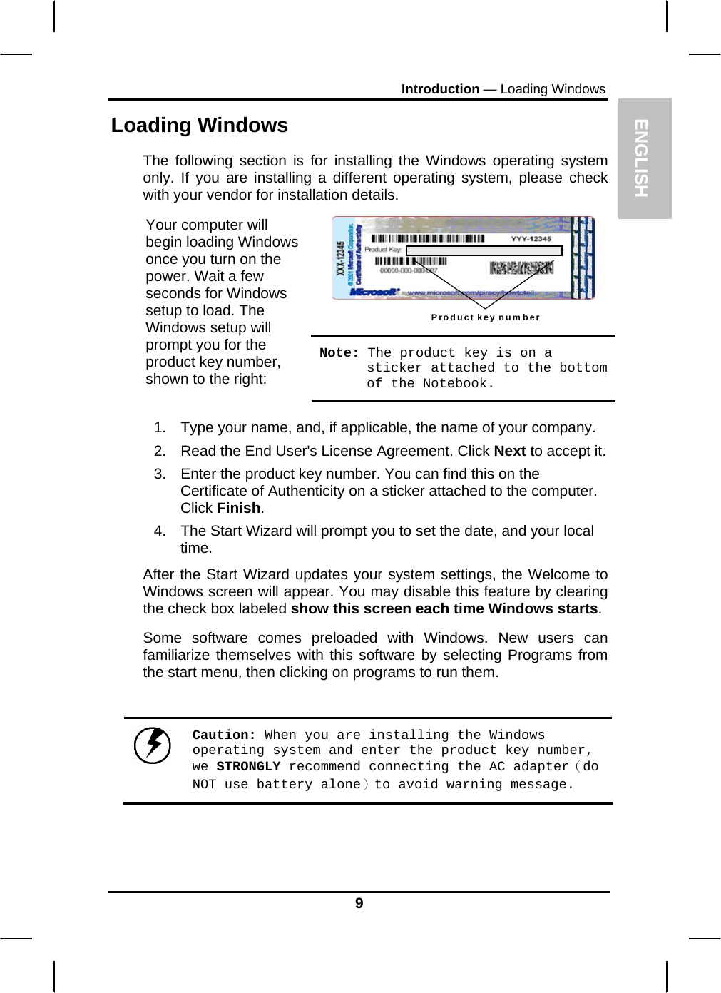 ENGLISH Introduction — Loading Windows Loading Windows  The following section is for installing the Windows operating system only. If you are installing a different operating system, please check with your vendor for installation details. Product key number  Your computer will begin loading Windows once you turn on the power. Wait a few seconds for Windows setup to load. The Windows setup will prompt you for the product key number, shown to the right: Note: The product key is on a sticker attached to the bottom of the Notebook.  1.  Type your name, and, if applicable, the name of your company. 2.  Read the End User&apos;s License Agreement. Click Next to accept it. 3.  Enter the product key number. You can find this on the Certificate of Authenticity on a sticker attached to the computer. Click Finish. 4.  The Start Wizard will prompt you to set the date, and your local time.  After the Start Wizard updates your system settings, the Welcome to Windows screen will appear. You may disable this feature by clearing the check box labeled show this screen each time Windows starts.  Some software comes preloaded with Windows. New users can familiarize themselves with this software by selecting Programs from the start menu, then clicking on programs to run them.     Caution: When you are installing the Windows operating system and enter the product key number, we STRONGLY recommend connecting the AC adapter（do NOT use battery alone）to avoid warning message.    9 