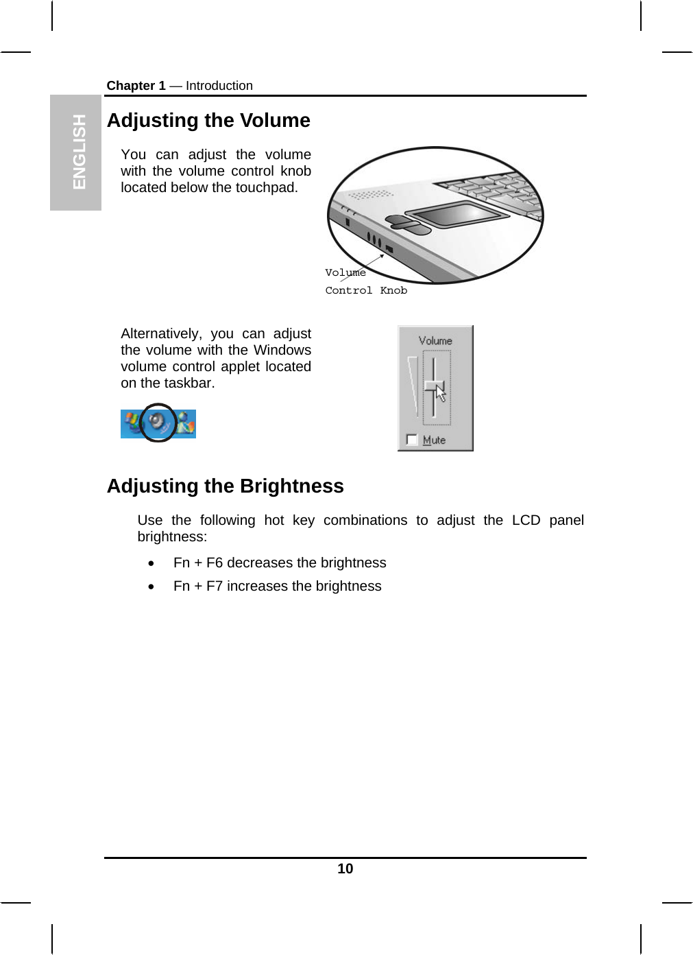 ENGLISH Chapter 1 — Introduction Adjusting the Volume You can adjust the volume with the volume control knob located below the touchpad.   Alternatively, you can adjust the volume with the Windows volume control applet located on the taskbar.    Volume Control Knob Adjusting the Brightness Use the following hot key combinations to adjust the LCD panel brightness: •  Fn + F6 decreases the brightness •  Fn + F7 increases the brightness          10 