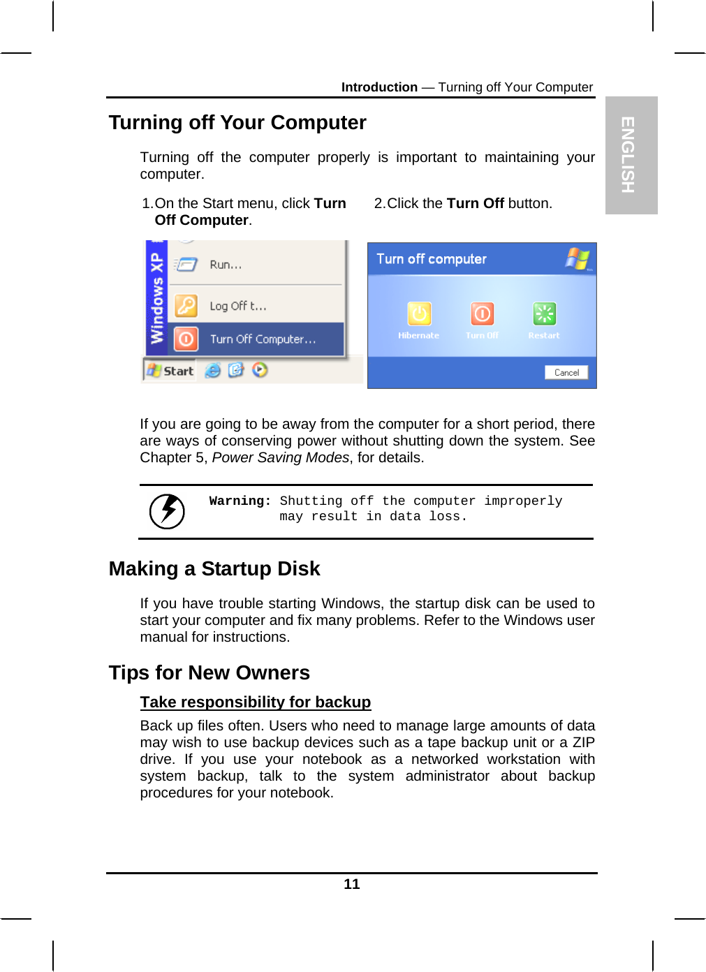 ENGLISH Introduction — Turning off Your Computer Turning off Your Computer Turning off the computer properly is important to maintaining your computer.  1. On the Start menu, click Turn Off Computer.  2. Click  the  Turn Off button.   If you are going to be away from the computer for a short period, there are ways of conserving power without shutting down the system. See Chapter 5, Power Saving Modes, for details.   Warning: Shutting off the computer improperly may result in data loss. Making a Startup Disk If you have trouble starting Windows, the startup disk can be used to start your computer and fix many problems. Refer to the Windows user manual for instructions. Tips for New Owners Take responsibility for backup Back up files often. Users who need to manage large amounts of data may wish to use backup devices such as a tape backup unit or a ZIP drive. If you use your notebook as a networked workstation with system backup, talk to the system administrator about backup procedures for your notebook.  11 