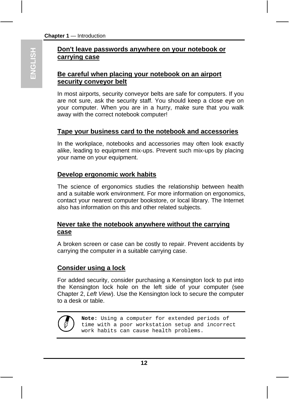 ENGLISH Chapter 1 — Introduction Don&apos;t leave passwords anywhere on your notebook or carrying case Be careful when placing your notebook on an airport security conveyor belt In most airports, security conveyor belts are safe for computers. If you are not sure, ask the security staff. You should keep a close eye on your computer. When you are in a hurry, make sure that you walk away with the correct notebook computer!  Tape your business card to the notebook and accessories In the workplace, notebooks and accessories may often look exactly alike, leading to equipment mix-ups. Prevent such mix-ups by placing your name on your equipment.  Develop ergonomic work habits The science of ergonomics studies the relationship between health and a suitable work environment. For more information on ergonomics, contact your nearest computer bookstore, or local library. The Internet also has information on this and other related subjects. Never take the notebook anywhere without the carrying case A broken screen or case can be costly to repair. Prevent accidents by carrying the computer in a suitable carrying case. Consider using a lock For added security, consider purchasing a Kensington lock to put into the Kensington lock hole on the left side of your computer (see Chapter 2, Left View). Use the Kensington lock to secure the computer to a desk or table. Note: Using a computer for extended periods of time with a poor workstation setup and incorrect work habits can cause health problems.  12 