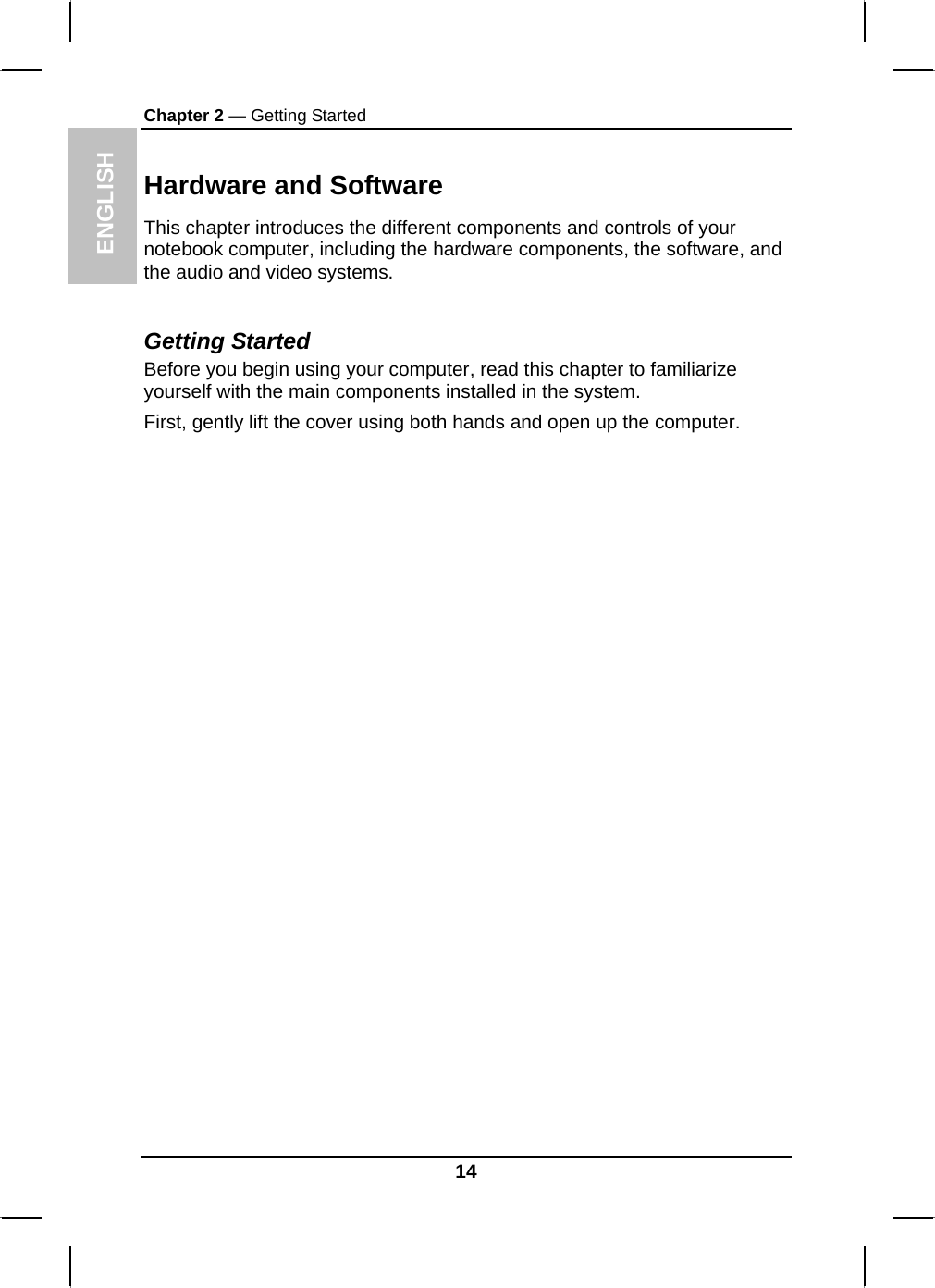 ENGLISH Chapter 2 — Getting Started Hardware and Software This chapter introduces the different components and controls of your notebook computer, including the hardware components, the software, and the audio and video systems.  Getting Started Before you begin using your computer, read this chapter to familiarize yourself with the main components installed in the system. First, gently lift the cover using both hands and open up the computer.                                      14 