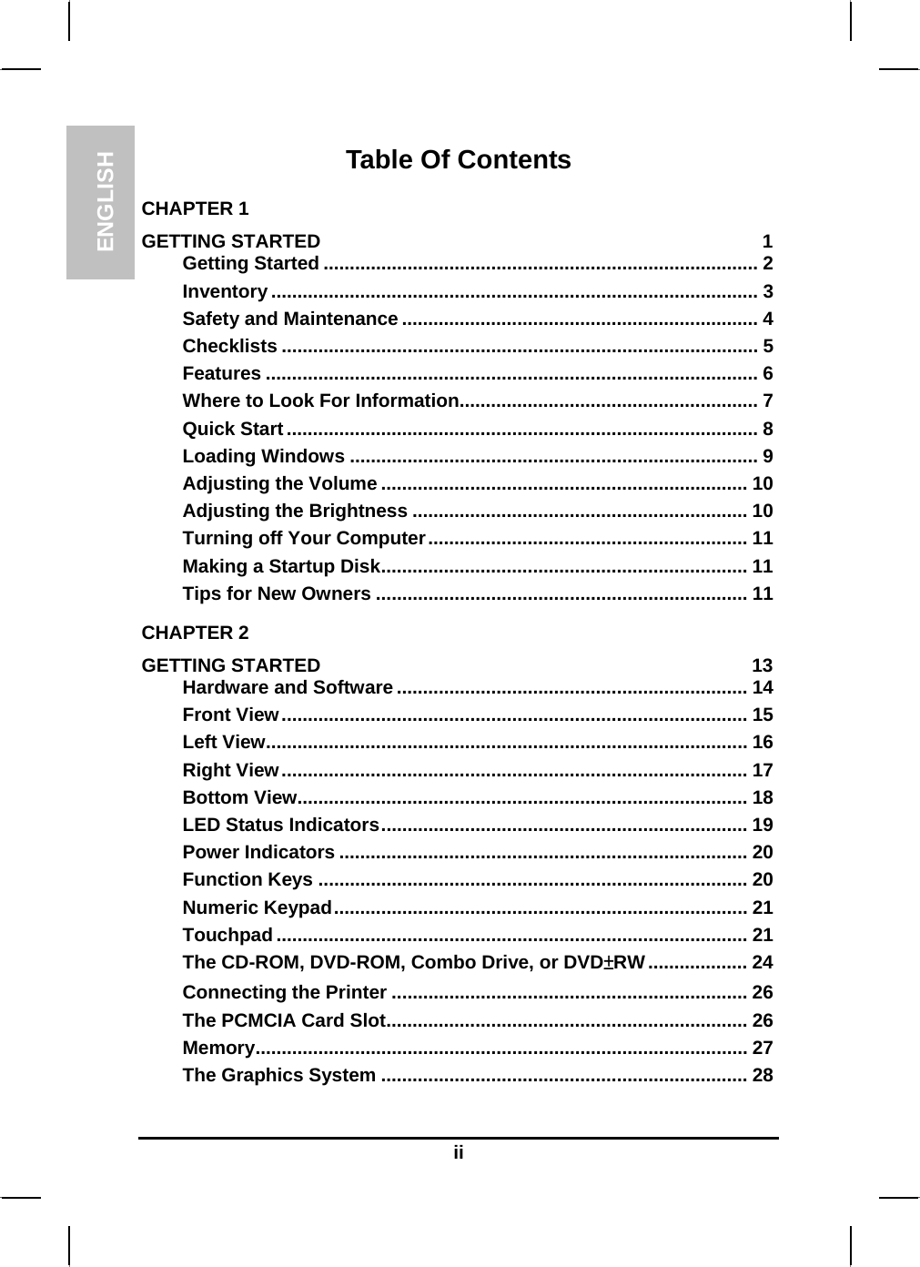 ENGLISH  ii Table Of Contents CHAPTER 1   GETTING STARTED  1 Getting Started ................................................................................... 2 Inventory ............................................................................................. 3 Safety and Maintenance .................................................................... 4 Checklists ........................................................................................... 5 Features .............................................................................................. 6 Where to Look For Information......................................................... 7 Quick Start.......................................................................................... 8 Loading Windows .............................................................................. 9 Adjusting the Volume ...................................................................... 10 Adjusting the Brightness ................................................................ 10 Turning off Your Computer............................................................. 11 Making a Startup Disk...................................................................... 11 Tips for New Owners ....................................................................... 11 CHAPTER 2   GETTING STARTED  13 Hardware and Software ................................................................... 14 Front View......................................................................................... 15 Left View............................................................................................ 16 Right View......................................................................................... 17 Bottom View...................................................................................... 18 LED Status Indicators...................................................................... 19 Power Indicators .............................................................................. 20 Function Keys .................................................................................. 20 Numeric Keypad............................................................................... 21 Touchpad .......................................................................................... 21 The CD-ROM, DVD-ROM, Combo Drive, or DVD±RW................... 24 Connecting the Printer .................................................................... 26 The PCMCIA Card Slot..................................................................... 26 Memory.............................................................................................. 27 The Graphics System ...................................................................... 28 