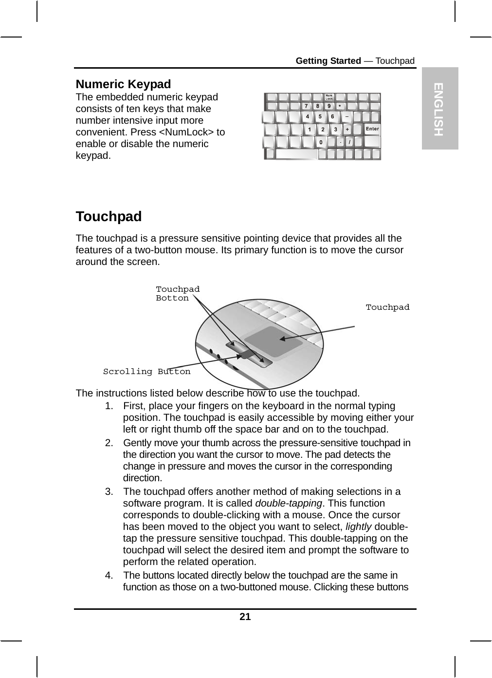 ENGLISH Getting Started — Touchpad Numeric Keypad The embedded numeric keypad consists of ten keys that make number intensive input more convenient. Press &lt;NumLock&gt; to enable or disable the numeric keypad.      Touchpad The touchpad is a pressure sensitive pointing device that provides all the features of a two-button mouse. Its primary function is to move the cursor around the screen. Touchpad Botton Touchpad      Scrolling Button  The instructions listed below describe how to use the touchpad. 1.  First, place your fingers on the keyboard in the normal typing position. The touchpad is easily accessible by moving either your left or right thumb off the space bar and on to the touchpad. 2.  Gently move your thumb across the pressure-sensitive touchpad in the direction you want the cursor to move. The pad detects the change in pressure and moves the cursor in the corresponding direction. 3.  The touchpad offers another method of making selections in a software program. It is called double-tapping. This function corresponds to double-clicking with a mouse. Once the cursor has been moved to the object you want to select, lightly double-tap the pressure sensitive touchpad. This double-tapping on the touchpad will select the desired item and prompt the software to perform the related operation. 4.  The buttons located directly below the touchpad are the same in function as those on a two-buttoned mouse. Clicking these buttons 21 