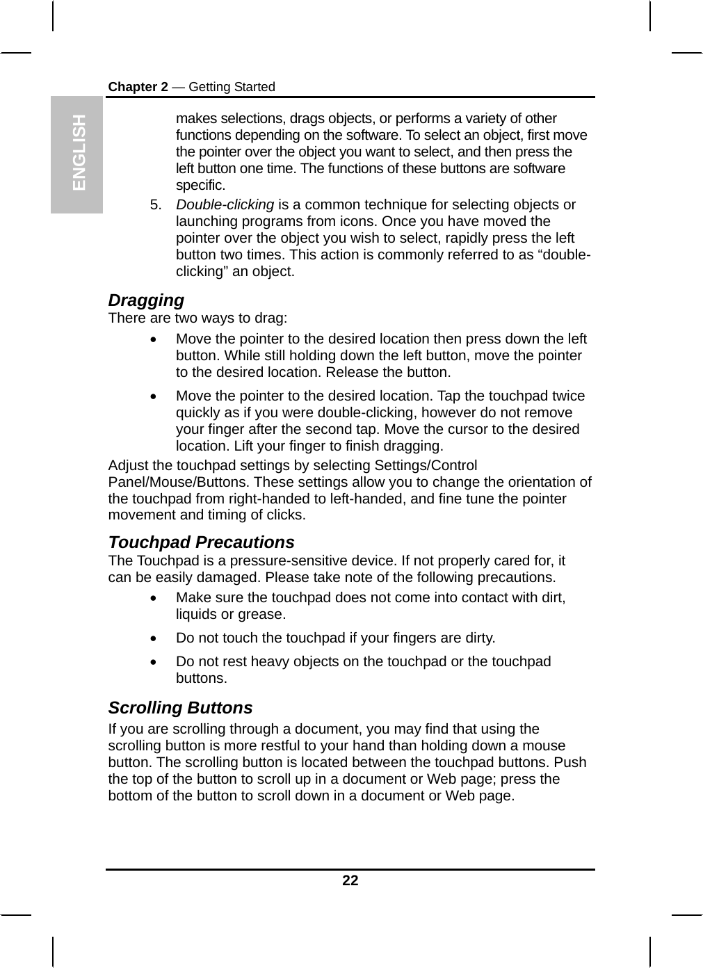 ENGLISH Chapter 2 — Getting Started makes selections, drags objects, or performs a variety of other functions depending on the software. To select an object, first move the pointer over the object you want to select, and then press the left button one time. The functions of these buttons are software specific. 5.  Double-clicking is a common technique for selecting objects or launching programs from icons. Once you have moved the pointer over the object you wish to select, rapidly press the left button two times. This action is commonly referred to as “double-clicking” an object. Dragging There are two ways to drag: •  Move the pointer to the desired location then press down the left button. While still holding down the left button, move the pointer to the desired location. Release the button. •  Move the pointer to the desired location. Tap the touchpad twice quickly as if you were double-clicking, however do not remove your finger after the second tap. Move the cursor to the desired location. Lift your finger to finish dragging. Adjust the touchpad settings by selecting Settings/Control Panel/Mouse/Buttons. These settings allow you to change the orientation of the touchpad from right-handed to left-handed, and fine tune the pointer movement and timing of clicks. Touchpad Precautions The Touchpad is a pressure-sensitive device. If not properly cared for, it can be easily damaged. Please take note of the following precautions. •  Make sure the touchpad does not come into contact with dirt, liquids or grease. •  Do not touch the touchpad if your fingers are dirty. •  Do not rest heavy objects on the touchpad or the touchpad buttons. Scrolling Buttons If you are scrolling through a document, you may find that using the scrolling button is more restful to your hand than holding down a mouse button. The scrolling button is located between the touchpad buttons. Push the top of the button to scroll up in a document or Web page; press the bottom of the button to scroll down in a document or Web page.   22 