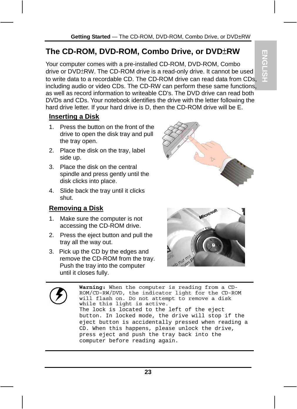 ENGLISH Getting Started — The CD-ROM, DVD-ROM, Combo Drive, or DVD±RW The CD-ROM, DVD-ROM, Combo Drive, or DVD±RW Your computer comes with a pre-installed CD-ROM, DVD-ROM, Combo drive or DVD±RW. The CD-ROM drive is a read-only drive. It cannot be used to write data to a recordable CD. The CD-ROM drive can read data from CDs, including audio or video CDs. The CD-RW can perform these same functions, as well as record information to writeable CD&apos;s. The DVD drive can read both DVDs and CDs. Your notebook identifies the drive with the letter following the hard drive letter. If your hard drive is D, then the CD-ROM drive will be E.  Inserting a Disk 1.  Press the button on the front of the drive to open the disk tray and pull the tray open. 2.  Place the disk on the tray, label side up.  3.  Place the disk on the central spindle and press gently until the disk clicks into place.  4.  Slide back the tray until it clicks shut.  Removing a Disk 1.  Make sure the computer is not accessing the CD-ROM drive. 2.  Press the eject button and pull the tray all the way out. 3.   Pick up the CD by the edges and remove the CD-ROM from the tray. Push the tray into the computer until it closes fully.       Warning: When the computer is reading from a CD-ROM/CD-RW/DVD, the indicator light for the CD-ROM will flash on. Do not attempt to remove a disk while this light is active. The lock is located to the left of the eject button. In locked mode, the drive will stop if the eject button is accidentally pressed when reading a CD. When this happens, please unlock the drive, press eject and push the tray back into the computer before reading again. 23 