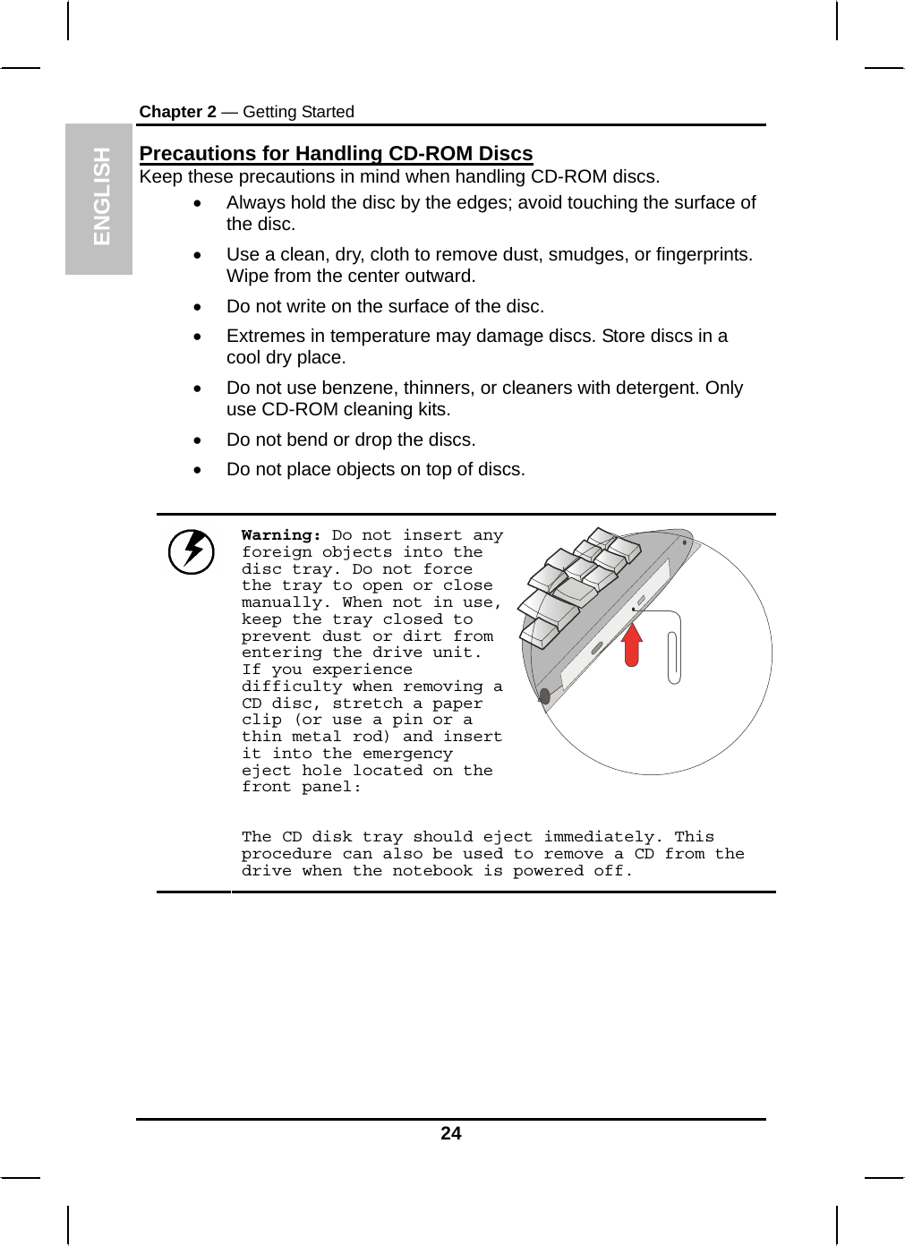 ENGLISH Chapter 2 — Getting Started Precautions for Handling CD-ROM Discs Keep these precautions in mind when handling CD-ROM discs. •  Always hold the disc by the edges; avoid touching the surface of the disc. •  Use a clean, dry, cloth to remove dust, smudges, or fingerprints. Wipe from the center outward. •  Do not write on the surface of the disc. •  Extremes in temperature may damage discs. Store discs in a cool dry place.  •  Do not use benzene, thinners, or cleaners with detergent. Only use CD-ROM cleaning kits. •  Do not bend or drop the discs. •  Do not place objects on top of discs.  Warning: Do not insert any foreign objects into the disc tray. Do not force the tray to open or close manually. When not in use, keep the tray closed to prevent dust or dirt from entering the drive unit. If you experience difficulty when removing a CD disc, stretch a paper clip (or use a pin or a thin metal rod) and insert it into the emergency eject hole located on the front panel:    The CD disk tray should eject immediately. This procedure can also be used to remove a CD from the drive when the notebook is powered off.       24 