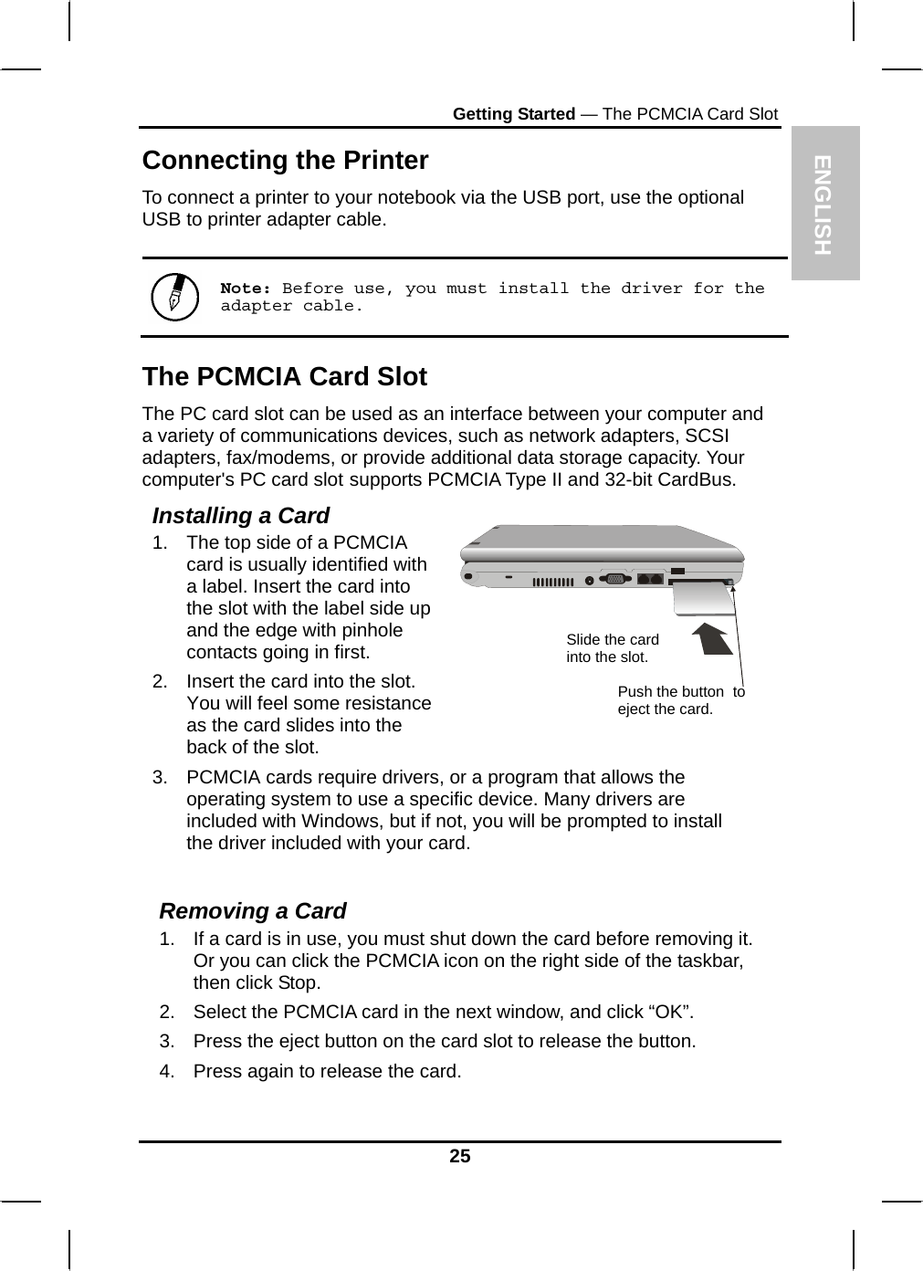 ENGLISH Getting Started — The PCMCIA Card Slot Connecting the Printer To connect a printer to your notebook via the USB port, use the optional USB to printer adapter cable.   Note: Before use, you must install the driver for the adapter cable. The PCMCIA Card Slot The PC card slot can be used as an interface between your computer and a variety of communications devices, such as network adapters, SCSI adapters, fax/modems, or provide additional data storage capacity. Your computer&apos;s PC card slot supports PCMCIA Type II and 32-bit CardBus. Installing a Card 1.  The top side of a PCMCIA card is usually identified with a label. Insert the card into the slot with the label side up and the edge with pinhole contacts going in first. 2.  Insert the card into the slot. You will feel some resistance as the card slides into the back of the slot.   3.  PCMCIA cards require drivers, or a program that allows the operating system to use a specific device. Many drivers are included with Windows, but if not, you will be prompted to install the driver included with your card. Slide the card into the slot. Push the button  to eject the card.  Removing a Card 1.  If a card is in use, you must shut down the card before removing it. Or you can click the PCMCIA icon on the right side of the taskbar, then click Stop.  2.  Select the PCMCIA card in the next window, and click “OK”. 3.  Press the eject button on the card slot to release the button.  4.  Press again to release the card. 25 