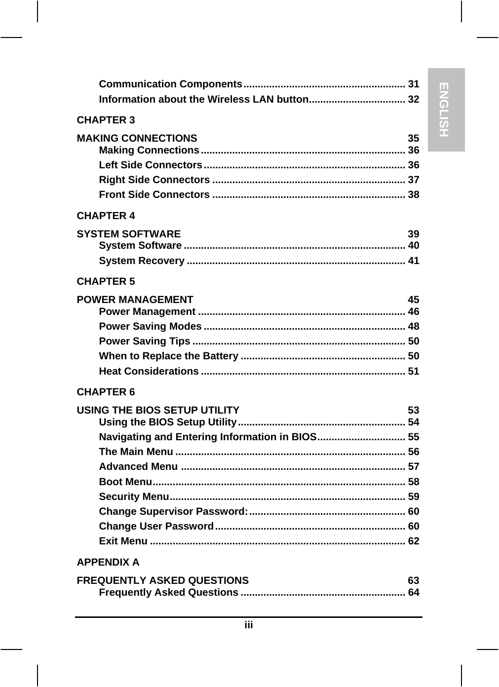 ENGLISH    iii Communication Components......................................................... 31 Information about the Wireless LAN button.................................. 32 CHAPTER 3   MAKING CONNECTIONS  35 Making Connections........................................................................ 36 Left Side Connectors....................................................................... 36 Right Side Connectors .................................................................... 37 Front Side Connectors .................................................................... 38 CHAPTER 4   SYSTEM SOFTWARE  39 System Software .............................................................................. 40 System Recovery ............................................................................. 41 CHAPTER 5   POWER MANAGEMENT  45 Power Management ......................................................................... 46 Power Saving Modes ....................................................................... 48 Power Saving Tips ........................................................................... 50 When to Replace the Battery .......................................................... 50 Heat Considerations ........................................................................ 51 CHAPTER 6   USING THE BIOS SETUP UTILITY  53 Using the BIOS Setup Utility........................................................... 54 Navigating and Entering Information in BIOS............................... 55 The Main Menu ................................................................................. 56 Advanced Menu ............................................................................... 57 Boot Menu......................................................................................... 58 Security Menu................................................................................... 59 Change Supervisor Password:....................................................... 60 Change User Password................................................................... 60 Exit Menu .......................................................................................... 62 APPENDIX A   FREQUENTLY ASKED QUESTIONS  63 Frequently Asked Questions .......................................................... 64 