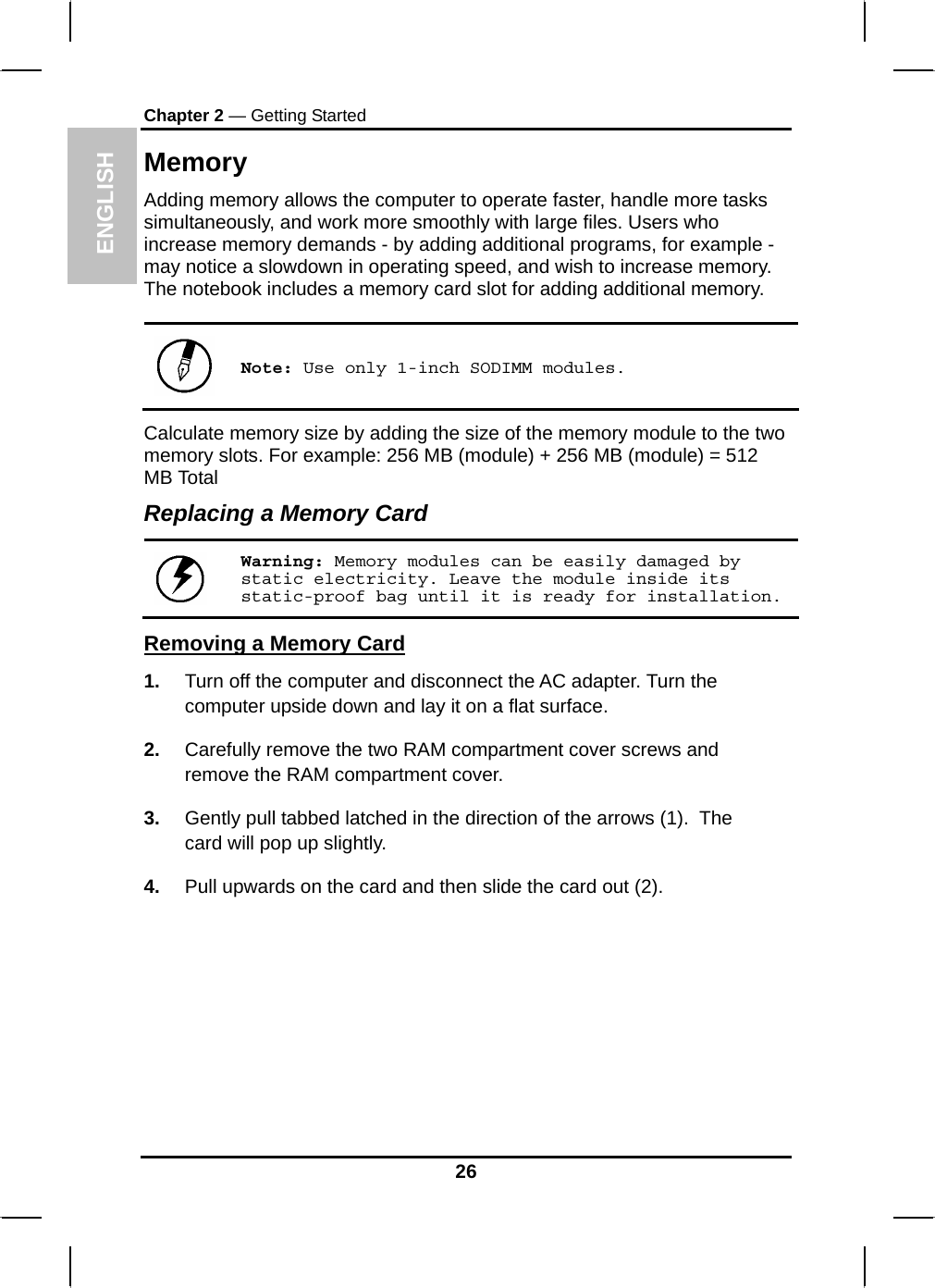 ENGLISH Chapter 2 — Getting Started Memory Adding memory allows the computer to operate faster, handle more tasks simultaneously, and work more smoothly with large files. Users who increase memory demands - by adding additional programs, for example - may notice a slowdown in operating speed, and wish to increase memory. The notebook includes a memory card slot for adding additional memory.    Note: Use only 1-inch SODIMM modules. Calculate memory size by adding the size of the memory module to the two memory slots. For example: 256 MB (module) + 256 MB (module) = 512 MB Total Replacing a Memory Card  Warning: Memory modules can be easily damaged by static electricity. Leave the module inside its static-proof bag until it is ready for installation. Removing a Memory Card 1.  Turn off the computer and disconnect the AC adapter. Turn the computer upside down and lay it on a flat surface.  2.  Carefully remove the two RAM compartment cover screws and remove the RAM compartment cover. 3.  Gently pull tabbed latched in the direction of the arrows (1).  The card will pop up slightly. 4.  Pull upwards on the card and then slide the card out (2). 26 