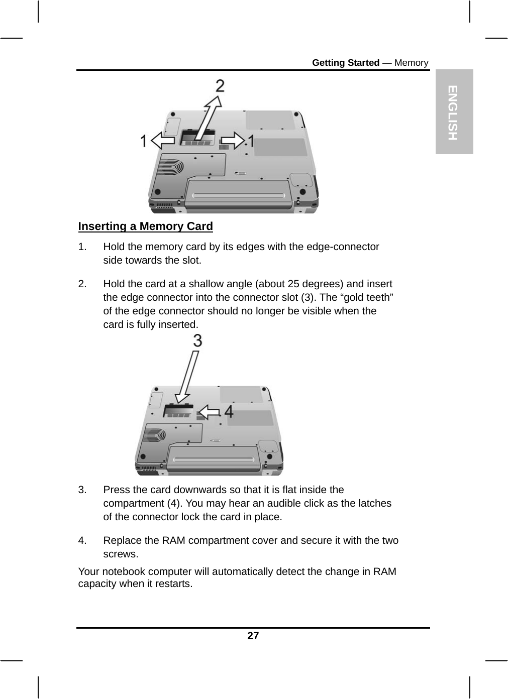 ENGLISH Getting Started — Memory  Inserting a Memory Card 1.  Hold the memory card by its edges with the edge-connector side towards the slot.  2.  Hold the card at a shallow angle (about 25 degrees) and insert the edge connector into the connector slot (3). The “gold teeth” of the edge connector should no longer be visible when the card is fully inserted.   3.  Press the card downwards so that it is flat inside the compartment (4). You may hear an audible click as the latches of the connector lock the card in place. 4.  Replace the RAM compartment cover and secure it with the two screws. Your notebook computer will automatically detect the change in RAM capacity when it restarts.  27 