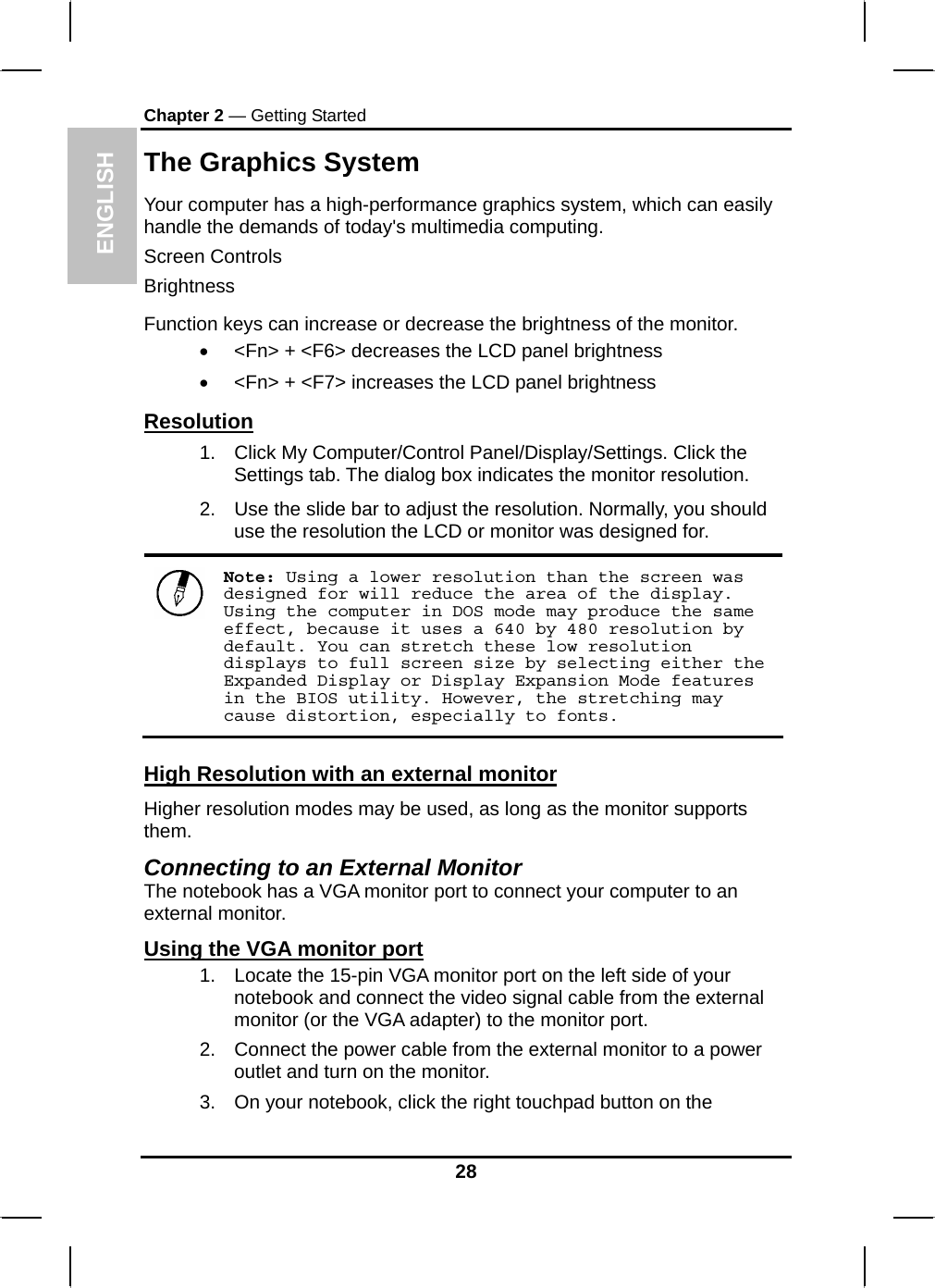 ENGLISH Chapter 2 — Getting Started The Graphics System Your computer has a high-performance graphics system, which can easily handle the demands of today&apos;s multimedia computing.  Screen Controls Brightness Function keys can increase or decrease the brightness of the monitor. •  &lt;Fn&gt; + &lt;F6&gt; decreases the LCD panel brightness •  &lt;Fn&gt; + &lt;F7&gt; increases the LCD panel brightness Resolution 1.  Click My Computer/Control Panel/Display/Settings. Click the Settings tab. The dialog box indicates the monitor resolution. 2.  Use the slide bar to adjust the resolution. Normally, you should use the resolution the LCD or monitor was designed for.  Note: Using a lower resolution than the screen was designed for will reduce the area of the display. Using the computer in DOS mode may produce the same effect, because it uses a 640 by 480 resolution by default. You can stretch these low resolution displays to full screen size by selecting either the Expanded Display or Display Expansion Mode features in the BIOS utility. However, the stretching may cause distortion, especially to fonts. High Resolution with an external monitor Higher resolution modes may be used, as long as the monitor supports them.  Connecting to an External Monitor The notebook has a VGA monitor port to connect your computer to an external monitor. Using the VGA monitor port 1.  Locate the 15-pin VGA monitor port on the left side of your notebook and connect the video signal cable from the external monitor (or the VGA adapter) to the monitor port. 2.  Connect the power cable from the external monitor to a power outlet and turn on the monitor.  3.  On your notebook, click the right touchpad button on the 28 