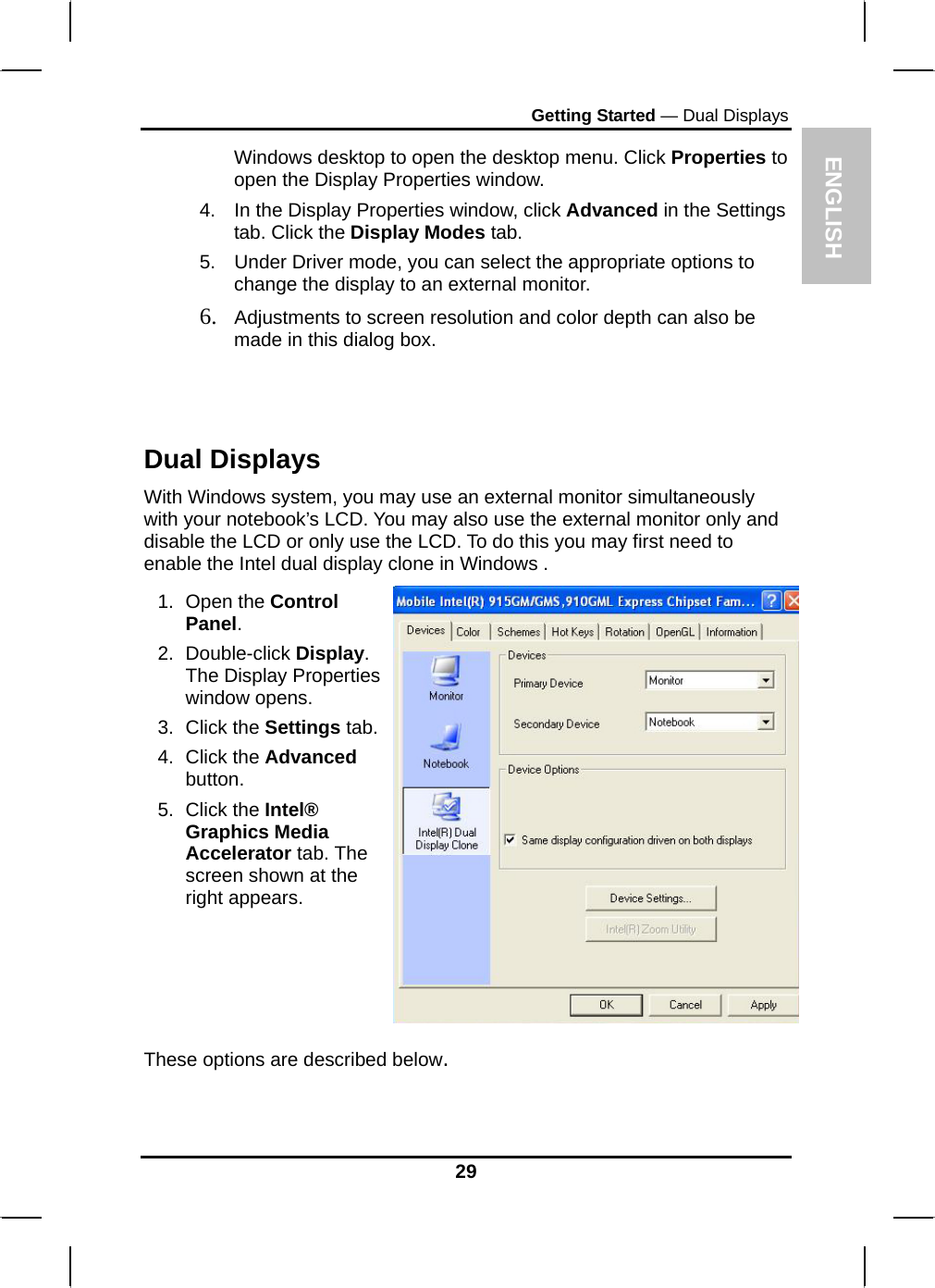 ENGLISH Getting Started — Dual Displays Windows desktop to open the desktop menu. Click Properties to open the Display Properties window. 4.  In the Display Properties window, click Advanced in the Settings tab. Click the Display Modes tab. 5.  Under Driver mode, you can select the appropriate options to change the display to an external monitor.  6. Adjustments to screen resolution and color depth can also be made in this dialog box.  Dual Displays With Windows system, you may use an external monitor simultaneously with your notebook’s LCD. You may also use the external monitor only and disable the LCD or only use the LCD. To do this you may first need to enable the Intel dual display clone in Windows . 1. Open the Control Panel.  2. Double-click Display. The Display Properties window opens. 3. Click the Settings tab.4. Click the Advanced button. 5. Click the Intel® Graphics Media Accelerator tab. The screen shown at the right appears.  These options are described below.  29 