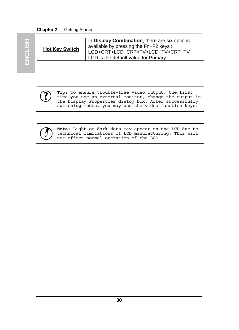 ENGLISH Chapter 2 — Getting Started Hot Key SwitchIn Display Combination, there are six options available by pressing the Fn+F2 keys : LCD&gt;CRT&gt;LCD+CRT&gt;TV&gt;LCD+TV&gt;CRT+TV. LCD is the default value for Primary.      Tip: To ensure trouble-free video output, the first time you use an external monitor, change the output in the Display Properties dialog box. After successfully switching modes, you may use the video function keys.    Note: Light or dark dots may appear on the LCD due to technical limitations of LCD manufacturing. This will not effect normal operation of the LCD.  30 