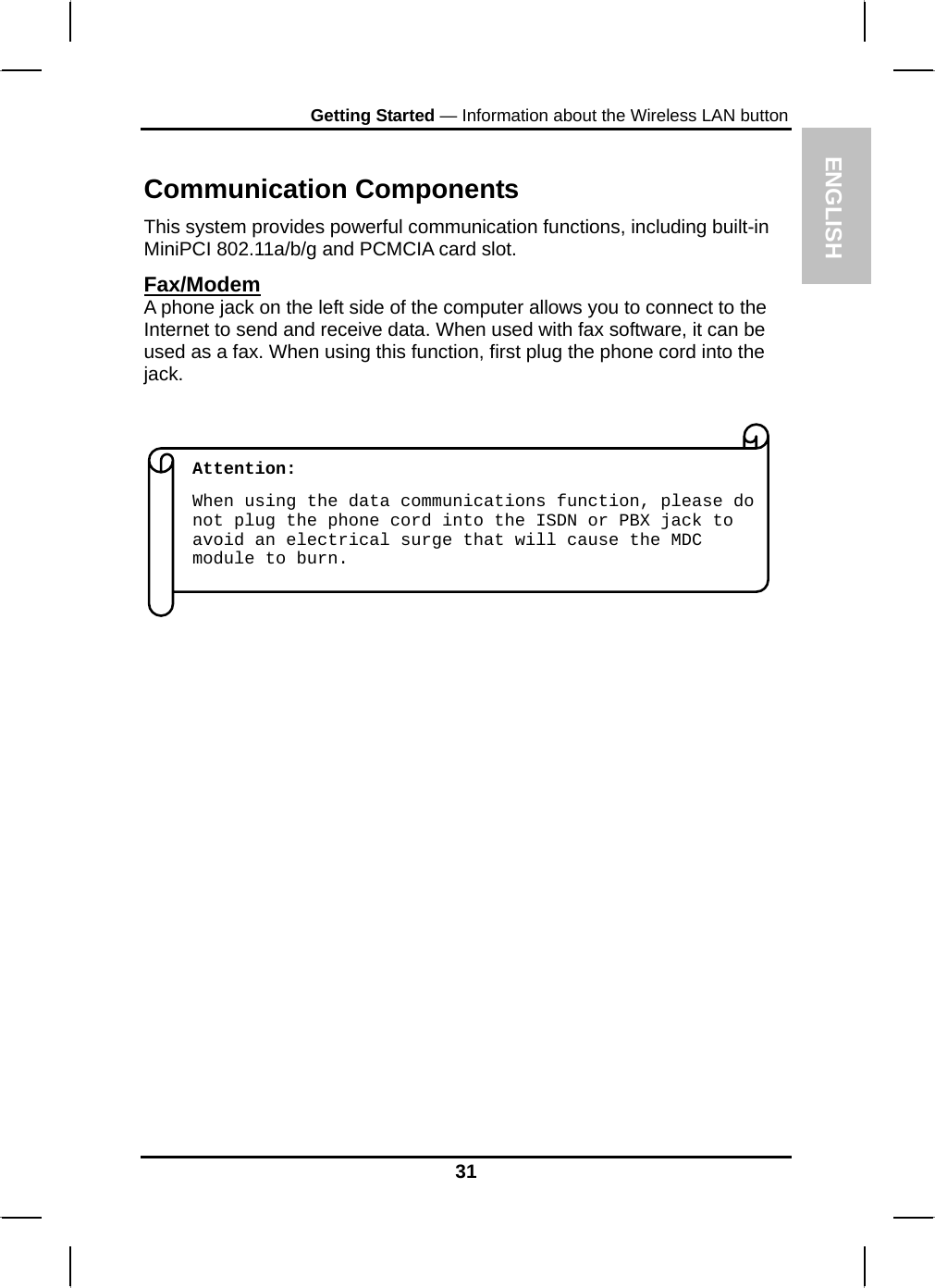 ENGLISH Getting Started — Information about the Wireless LAN button  Communication Components This system provides powerful communication functions, including built-in MiniPCI 802.11a/b/g and PCMCIA card slot. Fax/Modem A phone jack on the left side of the computer allows you to connect to the Internet to send and receive data. When used with fax software, it can be used as a fax. When using this function, first plug the phone cord into the jack.                            When using the data communications function, please do not plug the phone cord into the ISDN or PBX jack to avoid an electrical surge that will cause the MDC module to burn.      Attention:     31 