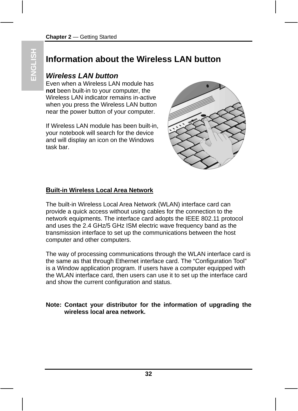 ENGLISH Chapter 2 — Getting Started Information about the Wireless LAN button Wireless LAN button Even when a Wireless LAN module has not been built-in to your computer, the Wireless LAN indicator remains in-active when you press the Wireless LAN button near the power button of your computer.  If Wireless LAN module has been built-in, your notebook will search for the device and will display an icon on the Windows task bar.   Built-in Wireless Local Area Network  The built-in Wireless Local Area Network (WLAN) interface card can provide a quick access without using cables for the connection to the network equipments. The interface card adopts the IEEE 802.11 protocol and uses the 2.4 GHz/5 GHz ISM electric wave frequency band as the transmission interface to set up the communications between the host computer and other computers.  The way of processing communications through the WLAN interface card is the same as that through Ethernet interface card. The “Configuration Tool” is a Window application program. If users have a computer equipped with the WLAN interface card, then users can use it to set up the interface card and show the current configuration and status.   Note: Contact your distributor for the information of upgrading the wireless local area network. 32 