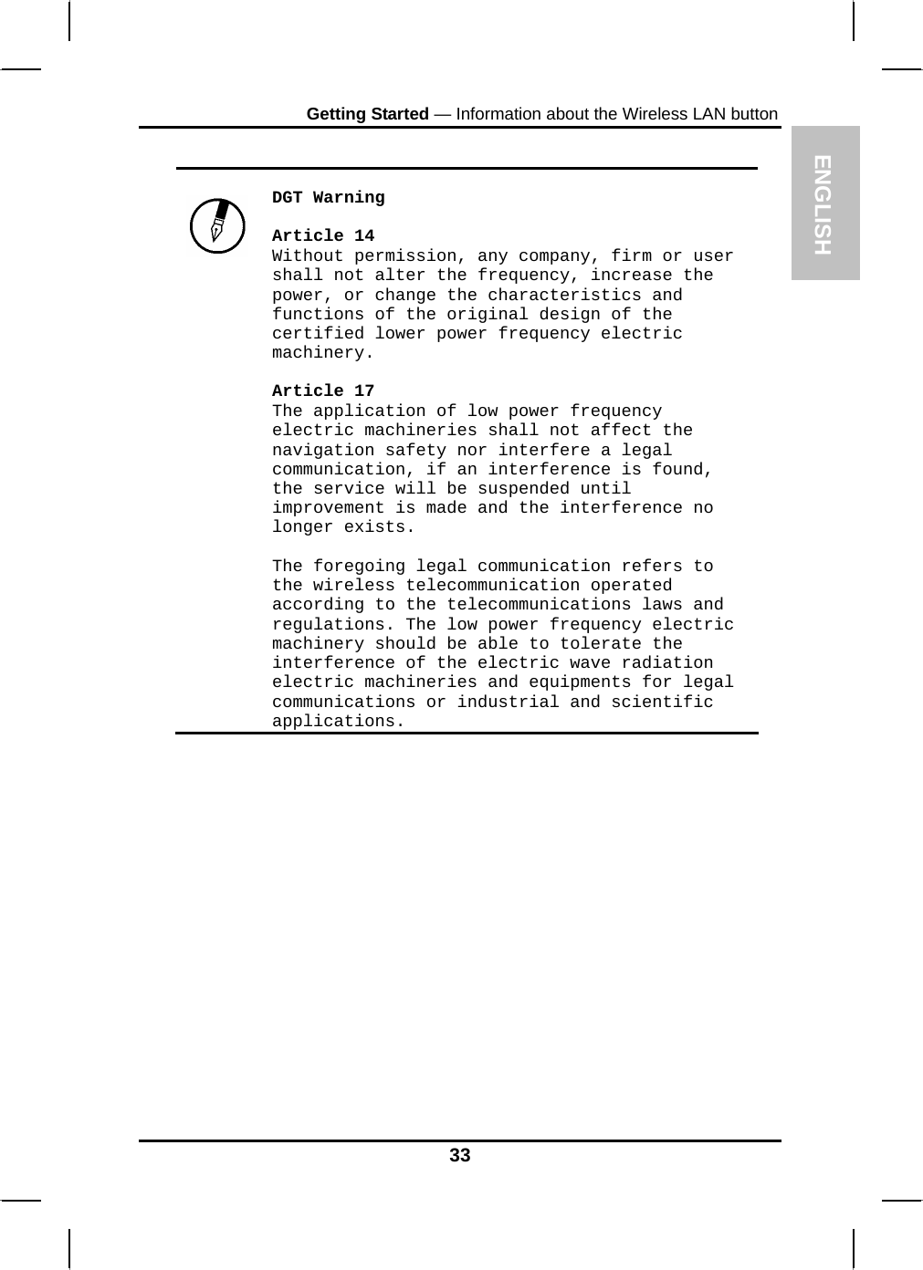 ENGLISH Getting Started — Information about the Wireless LAN button     DGT Warning  Article 14 Without permission, any company, firm or user shall not alter the frequency, increase the power, or change the characteristics and functions of the original design of the certified lower power frequency electric machinery.  Article 17 The application of low power frequency electric machineries shall not affect the navigation safety nor interfere a legal communication, if an interference is found, the service will be suspended until improvement is made and the interference no longer exists.  The foregoing legal communication refers to the wireless telecommunication operated according to the telecommunications laws and regulations. The low power frequency electric machinery should be able to tolerate the interference of the electric wave radiation electric machineries and equipments for legal communications or industrial and scientific applications.  33 