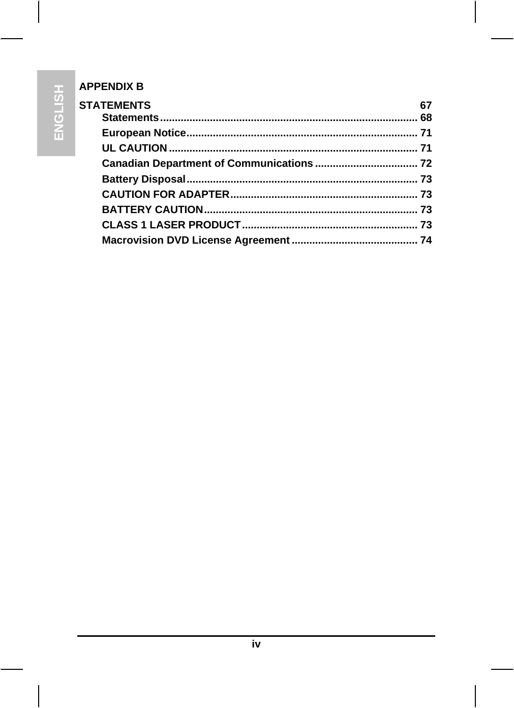 ENGLISH  iv APPENDIX B   STATEMENTS 67 Statements........................................................................................ 68 European Notice............................................................................... 71 UL CAUTION..................................................................................... 71 Canadian Department of Communications ................................... 72 Battery Disposal............................................................................... 73 CAUTION FOR ADAPTER................................................................ 73 BATTERY CAUTION......................................................................... 73 CLASS 1 LASER PRODUCT............................................................ 73 Macrovision DVD License Agreement ........................................... 74 