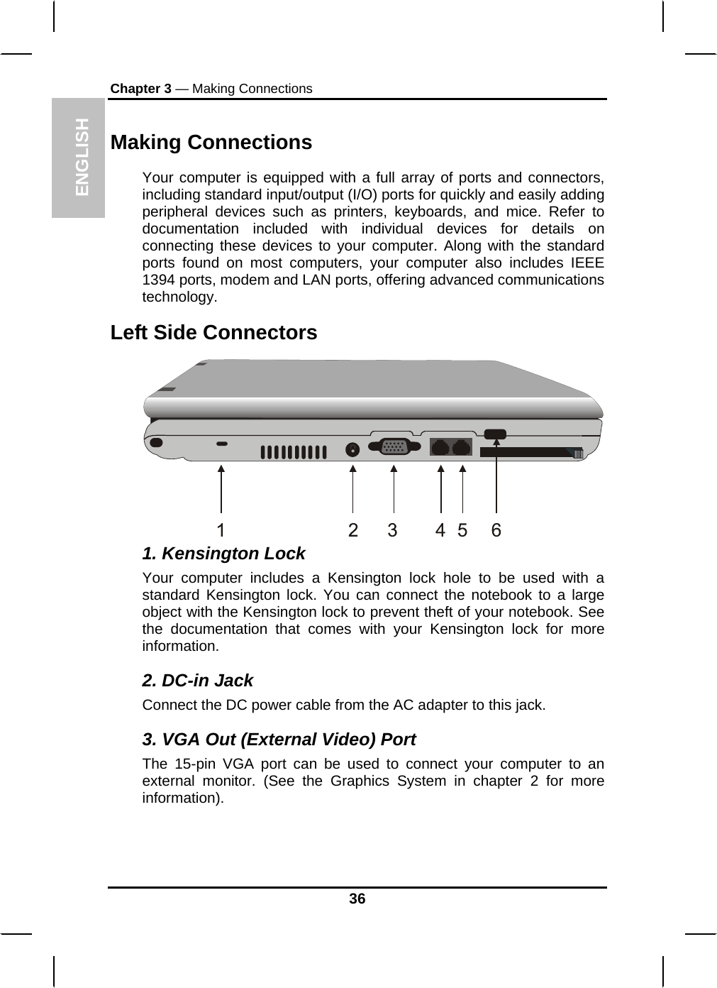 ENGLISH Chapter 3 — Making Connections Making Connections Your computer is equipped with a full array of ports and connectors, including standard input/output (I/O) ports for quickly and easily adding peripheral devices such as printers, keyboards, and mice. Refer to documentation included with individual devices for details on connecting these devices to your computer. Along with the standard ports found on most computers, your computer also includes IEEE 1394 ports, modem and LAN ports, offering advanced communications technology.  Left Side Connectors  1. Kensington Lock Your computer includes a Kensington lock hole to be used with a standard Kensington lock. You can connect the notebook to a large object with the Kensington lock to prevent theft of your notebook. See the documentation that comes with your Kensington lock for more information. 2. DC-in Jack Connect the DC power cable from the AC adapter to this jack. 3. VGA Out (External Video) Port The 15-pin VGA port can be used to connect your computer to an external monitor. (See the Graphics System in chapter 2 for more information). 36 