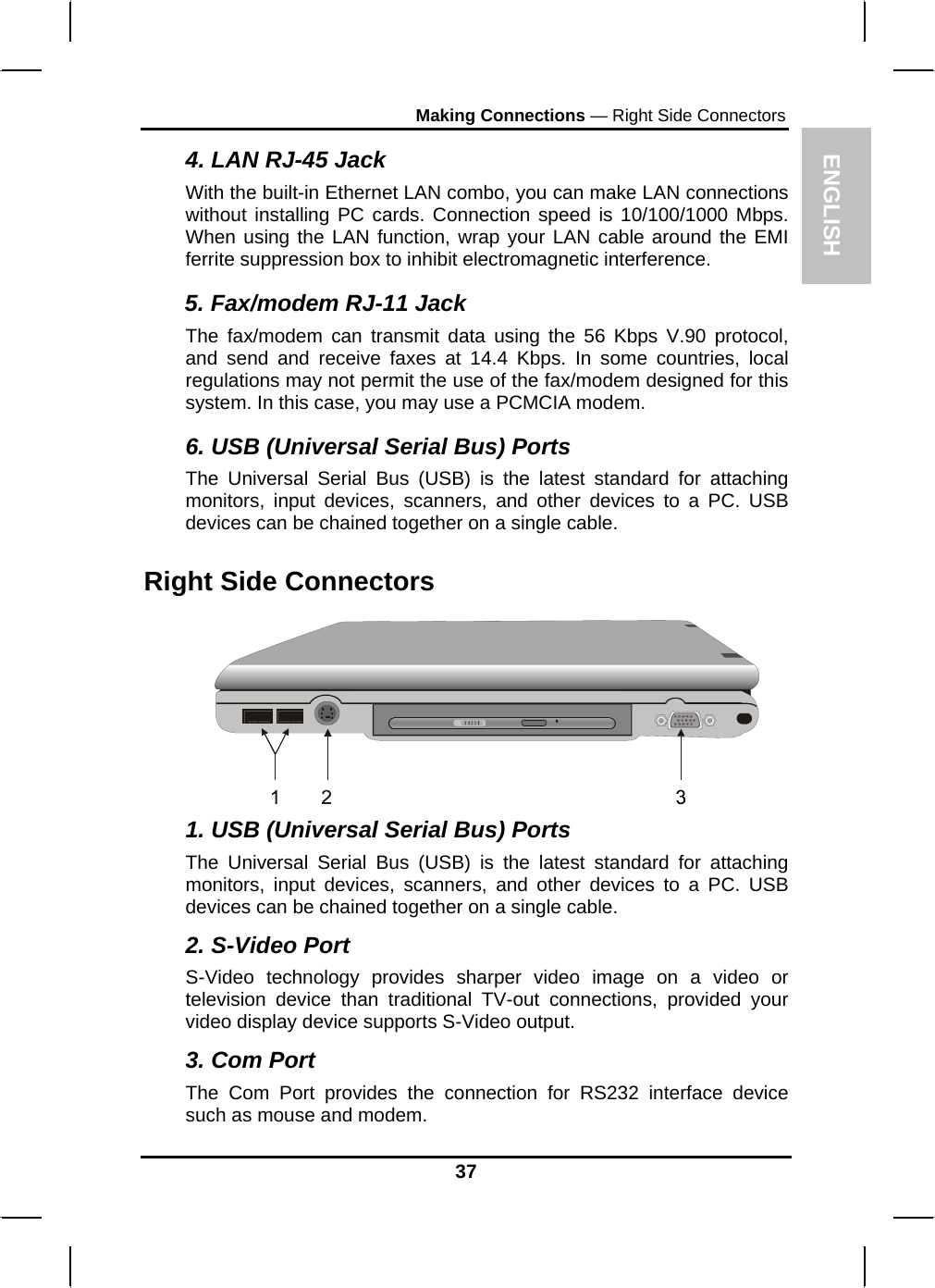 ENGLISH Making Connections — Right Side Connectors 4. LAN RJ-45 Jack With the built-in Ethernet LAN combo, you can make LAN connections without installing PC cards. Connection speed is 10/100/1000 Mbps. When using the LAN function, wrap your LAN cable around the EMI ferrite suppression box to inhibit electromagnetic interference. 5. Fax/modem RJ-11 Jack The fax/modem can transmit data using the 56 Kbps V.90 protocol, and send and receive faxes at 14.4 Kbps. In some countries, local regulations may not permit the use of the fax/modem designed for this system. In this case, you may use a PCMCIA modem. 6. USB (Universal Serial Bus) Ports The Universal Serial Bus (USB) is the latest standard for attaching monitors, input devices, scanners, and other devices to a PC. USB devices can be chained together on a single cable. Right Side Connectors  1. USB (Universal Serial Bus) Ports The Universal Serial Bus (USB) is the latest standard for attaching monitors, input devices, scanners, and other devices to a PC. USB devices can be chained together on a single cable. 2. S-Video Port S-Video technology provides sharper video image on a video or television device than traditional TV-out connections, provided your video display device supports S-Video output. 3. Com Port The Com Port provides the connection for RS232 interface device such as mouse and modem. 37 
