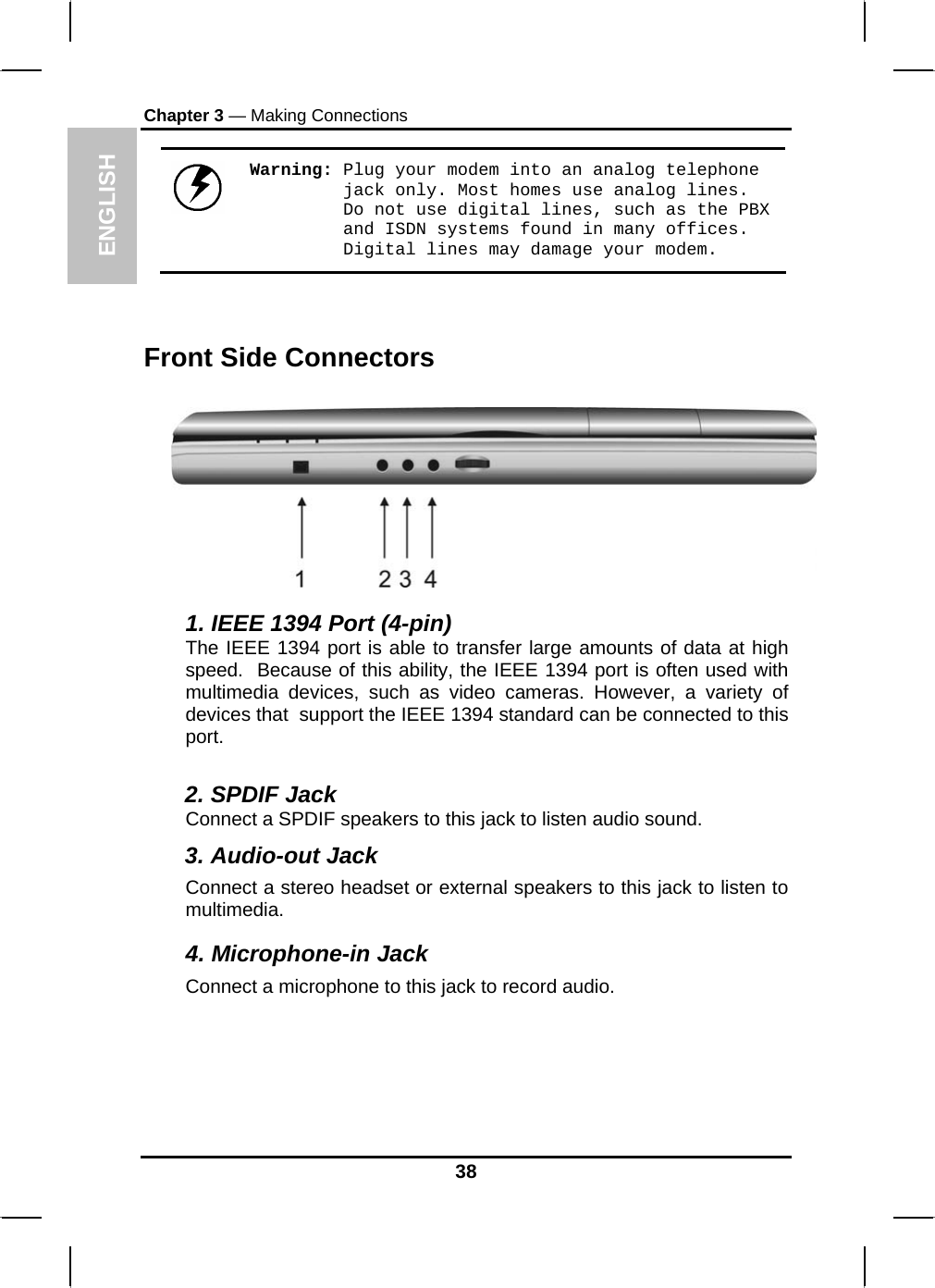 ENGLISH Chapter 3 — Making Connections  Warning: Plug your modem into an analog telephone jack only. Most homes use analog lines. Do not use digital lines, such as the PBX and ISDN systems found in many offices. Digital lines may damage your modem.   Front Side Connectors  1. IEEE 1394 Port (4-pin) The IEEE 1394 port is able to transfer large amounts of data at high speed.  Because of this ability, the IEEE 1394 port is often used with multimedia devices, such as video cameras. However, a variety of devices that  support the IEEE 1394 standard can be connected to this port.  2. SPDIF Jack Connect a SPDIF speakers to this jack to listen audio sound. 3. Audio-out Jack Connect a stereo headset or external speakers to this jack to listen to multimedia. 4. Microphone-in Jack Connect a microphone to this jack to record audio. 38 