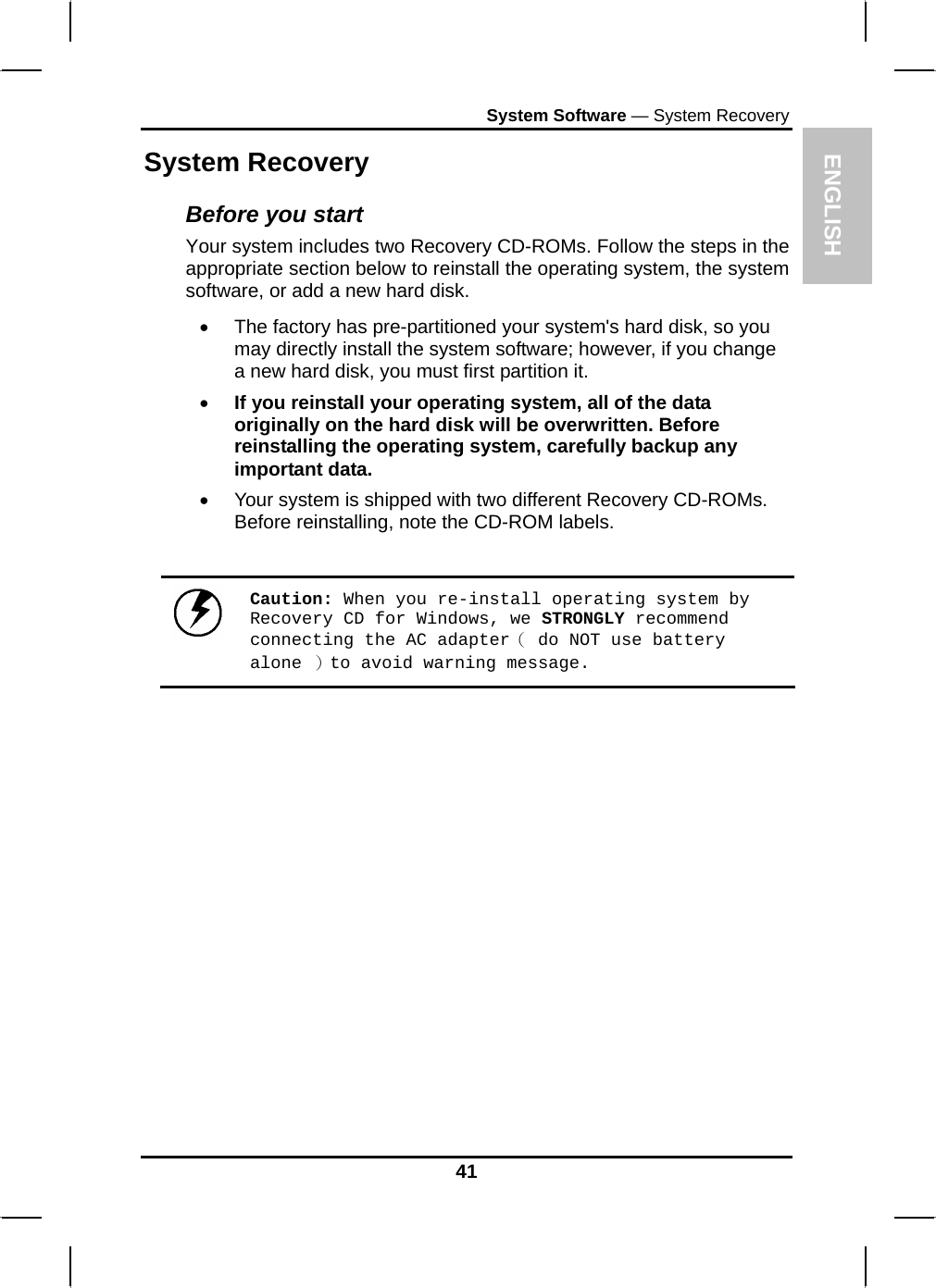 ENGLISH System Software — System Recovery System Recovery Before you start Your system includes two Recovery CD-ROMs. Follow the steps in the appropriate section below to reinstall the operating system, the system software, or add a new hard disk. •  The factory has pre-partitioned your system&apos;s hard disk, so you may directly install the system software; however, if you change a new hard disk, you must first partition it. • If you reinstall your operating system, all of the data originally on the hard disk will be overwritten. Before reinstalling the operating system, carefully backup any important data. •  Your system is shipped with two different Recovery CD-ROMs. Before reinstalling, note the CD-ROM labels.   Caution: When you re-install operating system by Recovery CD for Windows, we STRONGLY recommend connecting the AC adapter（ do NOT use battery alone ）to avoid warning message. 41 