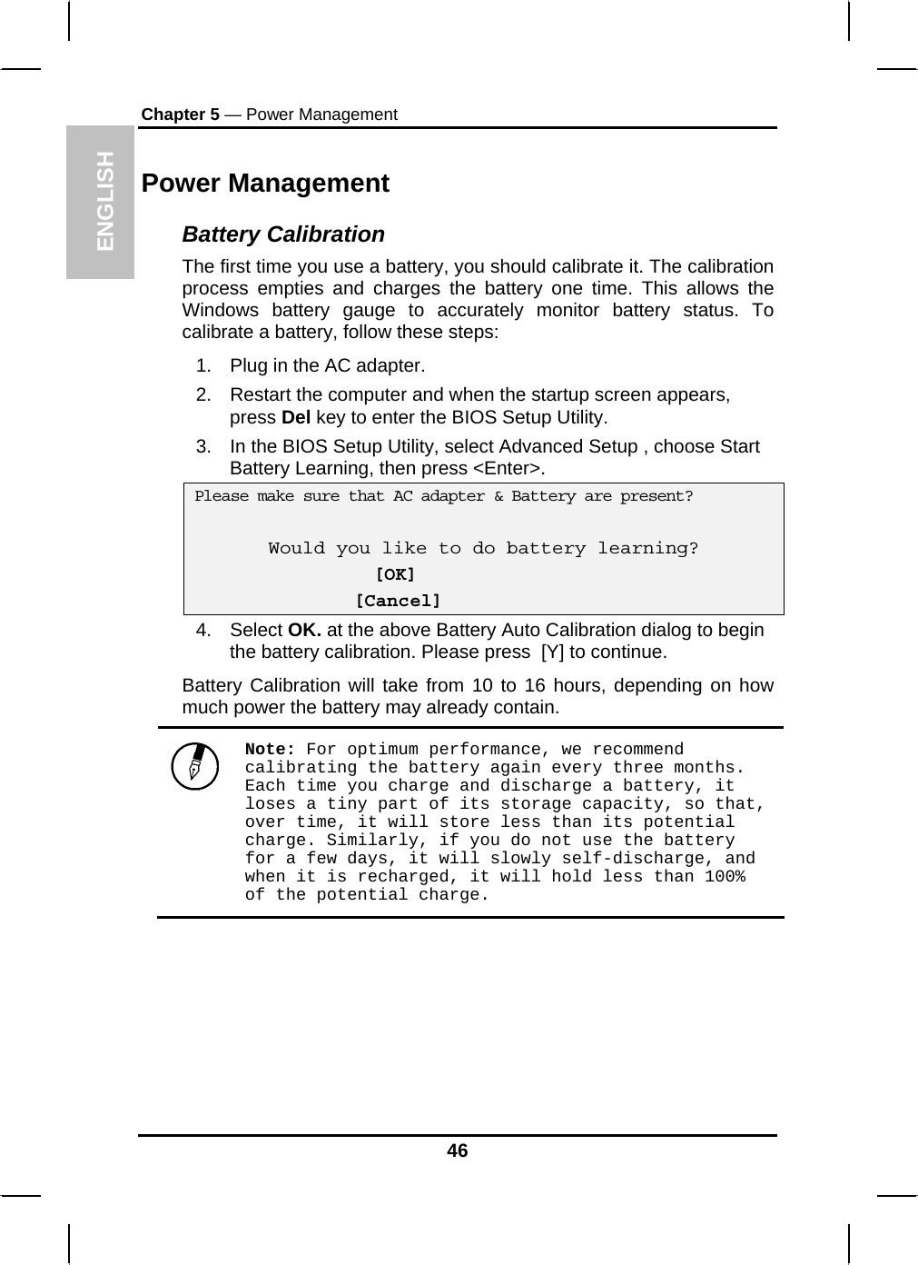 ENGLISH Chapter 5 — Power Management Power Management Battery Calibration The first time you use a battery, you should calibrate it. The calibration process empties and charges the battery one time. This allows the Windows battery gauge to accurately monitor battery status. To calibrate a battery, follow these steps: 1.  Plug in the AC adapter. 2.  Restart the computer and when the startup screen appears, press Del key to enter the BIOS Setup Utility. 3.  In the BIOS Setup Utility, select Advanced Setup , choose Start Battery Learning, then press &lt;Enter&gt;.  Please make sure that AC adapter &amp; Battery are present?  Would you like to do battery learning?  [OK]               [Cancel] 4. Select OK. at the above Battery Auto Calibration dialog to begin the battery calibration. Please press  [Y] to continue.  Battery Calibration will take from 10 to 16 hours, depending on how much power the battery may already contain.   Note: For optimum performance, we recommend calibrating the battery again every three months. Each time you charge and discharge a battery, it loses a tiny part of its storage capacity, so that, over time, it will store less than its potential charge. Similarly, if you do not use the battery for a few days, it will slowly self-discharge, and when it is recharged, it will hold less than 100% of the potential charge.  46 