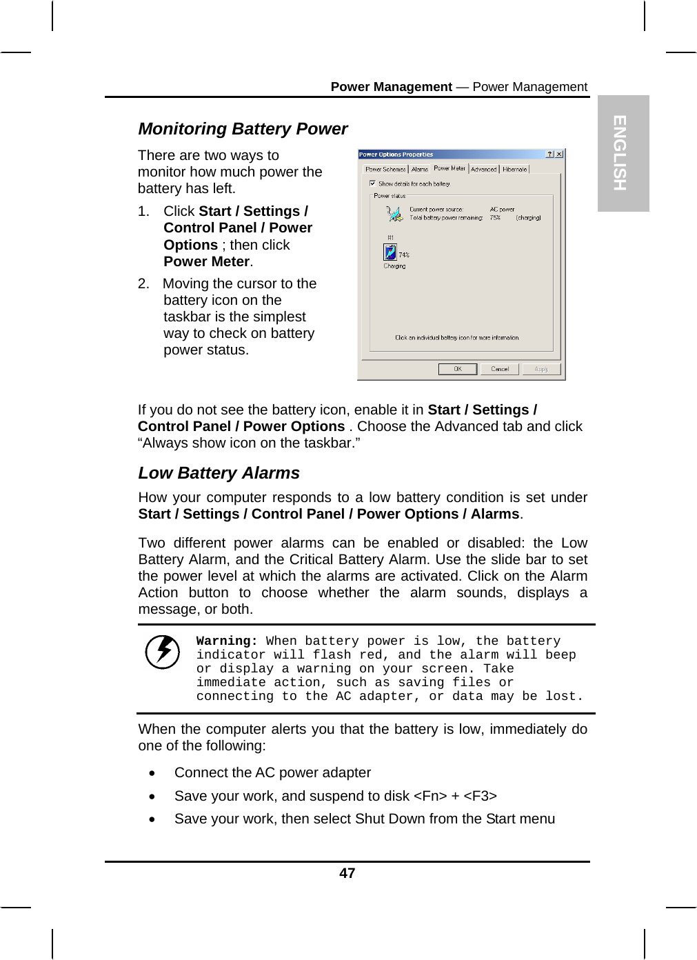 ENPower Management — Power Management GLISH 47 Monitoring Battery Power There are two ways to monitor how much power the battery has left. 1. Click Start / Settings / Control Panel / Power Options ; then click Power Meter. 2.  Moving the cursor to the battery icon on the taskbar is the simplest way to check on battery power status.   If you do not see the battery icon, enable it in Start / Settings / Control Panel / Power Options . Choose the Advanced tab and click “Always show icon on the taskbar.” Low Battery Alarms How your computer responds to a low battery condition is set under Start / Settings / Control Panel / Power Options / Alarms.  Two different power alarms can be enabled or disabled: the Low Battery Alarm, and the Critical Battery Alarm. Use the slide bar to set the power level at which the alarms are activated. Click on the Alarm Action button to choose whether the alarm sounds, displays a message, or both.   Warning: When battery power is low, the battery indicator will flash red, and the alarm will beep or display a warning on your screen. Take immediate action, such as saving files or connecting to the AC adapter, or data may be lost. When the computer alerts you that the battery is low, immediately do one of the following: •  Connect the AC power adapter •  Save your work, and suspend to disk &lt;Fn&gt; + &lt;F3&gt; •  Save your work, then select Shut Down from the Start menu 