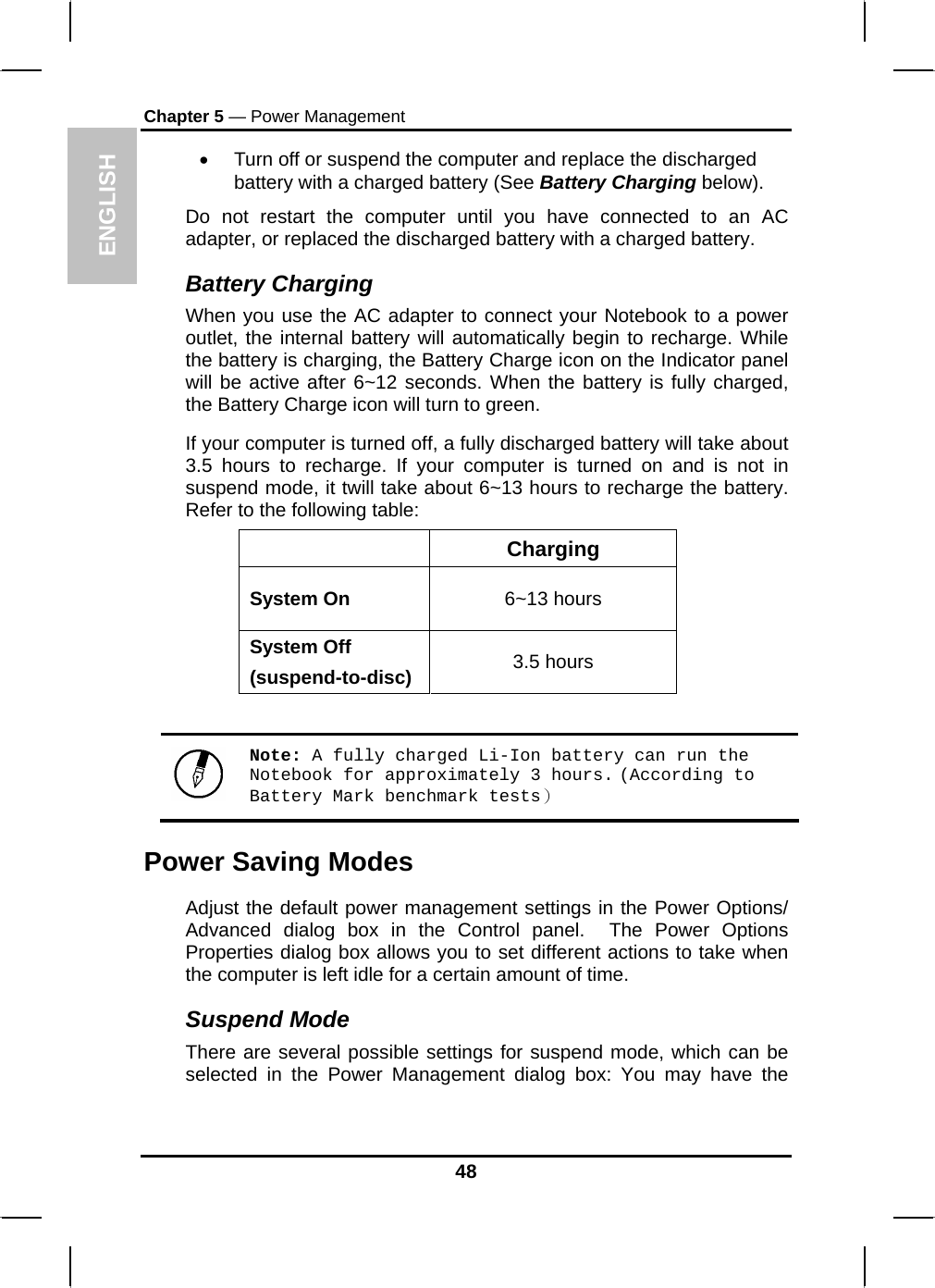 ENGLISH Chapter 5 — Power Management •  Turn off or suspend the computer and replace the discharged battery with a charged battery (See Battery Charging below). Do not restart the computer until you have connected to an AC adapter, or replaced the discharged battery with a charged battery. Battery Charging When you use the AC adapter to connect your Notebook to a power outlet, the internal battery will automatically begin to recharge. While the battery is charging, the Battery Charge icon on the Indicator panel will be active after 6~12 seconds. When the battery is fully charged, the Battery Charge icon will turn to green. If your computer is turned off, a fully discharged battery will take about 3.5 hours to recharge. If your computer is turned on and is not in suspend mode, it twill take about 6~13 hours to recharge the battery. Refer to the following table:  Charging System On  6~13 hours System Off (suspend-to-disc)  3.5 hours   Note: A fully charged Li-Ion battery can run the Notebook for approximately 3 hours. (According to Battery Mark benchmark tests） Power Saving Modes Adjust the default power management settings in the Power Options/ Advanced dialog box in the Control panel.  The Power Options Properties dialog box allows you to set different actions to take when the computer is left idle for a certain amount of time.  Suspend Mode There are several possible settings for suspend mode, which can be selected in the Power Management dialog box: You may have the 48 