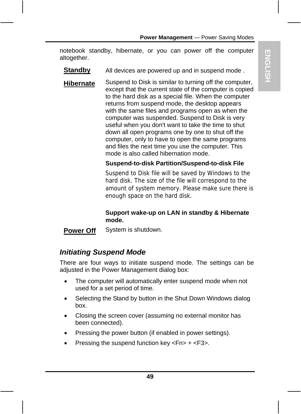 ENGLISH Power Management — Power Saving Modes notebook standby, hibernate, or you can power off the computer altogether. Standby All devices are powered up and in suspend mode . Hibernate Suspend to Disk is similar to turning off the computer, except that the current state of the computer is copied to the hard disk as a special file. When the computer returns from suspend mode, the desktop appears with the same files and programs open as when the computer was suspended. Suspend to Disk is very useful when you don&apos;t want to take the time to shut down all open programs one by one to shut off the computer, only to have to open the same programs and files the next time you use the computer. This mode is also called hibernation mode. Suspend-to-disk Partition/Suspend-to-disk File Suspend to Disk file will be saved by Windows to the hard disk. The size of the file will correspond to the amount of system memory. Please make sure there is enough space on the hard disk.   Support wake-up on LAN in standby &amp; Hibernate mode. Power Off System is shutdown.  Initiating Suspend Mode There are four ways to initiate suspend mode. The settings can be adjusted in the Power Management dialog box: •  The computer will automatically enter suspend mode when not used for a set period of time.  •  Selecting the Stand by button in the Shut Down Windows dialog box.  •  Closing the screen cover (assuming no external monitor has been connected).  •  Pressing the power button (if enabled in power settings).  •  Pressing the suspend function key &lt;Fn&gt; + &lt;F3&gt;. 49 