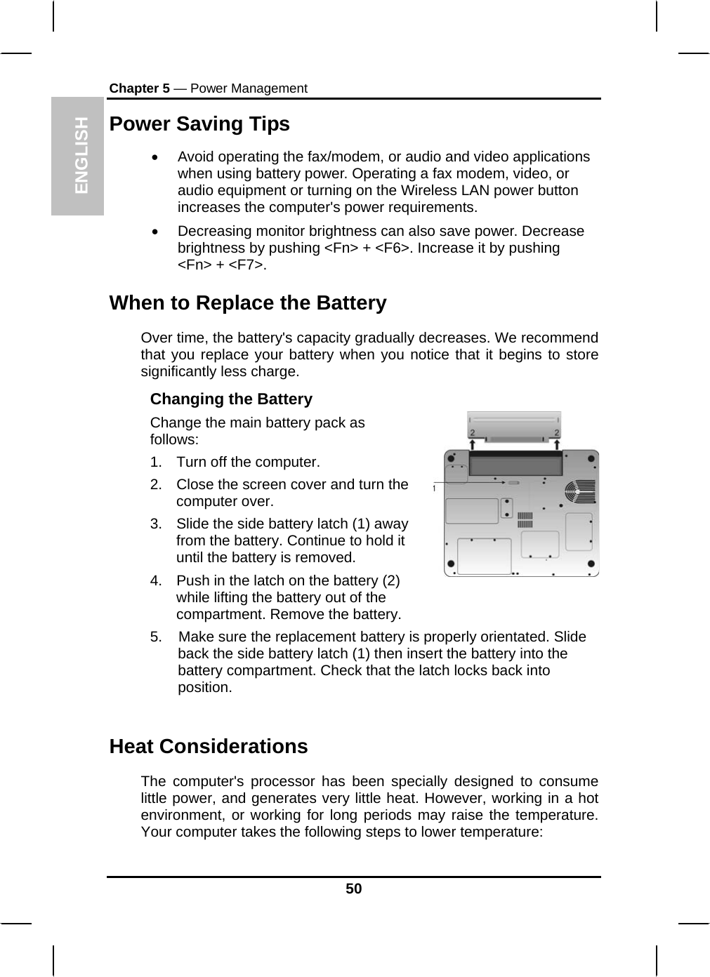 ENGLISH Chapter 5 — Power Management Power Saving Tips •  Avoid operating the fax/modem, or audio and video applications when using battery power. Operating a fax modem, video, or audio equipment or turning on the Wireless LAN power button increases the computer&apos;s power requirements. •  Decreasing monitor brightness can also save power. Decrease brightness by pushing &lt;Fn&gt; + &lt;F6&gt;. Increase it by pushing &lt;Fn&gt; + &lt;F7&gt;.  When to Replace the Battery Over time, the battery&apos;s capacity gradually decreases. We recommend that you replace your battery when you notice that it begins to store significantly less charge. Changing the Battery Change the main battery pack as follows: 1.  Turn off the computer.  2.  Close the screen cover and turn the computer over. 3.  Slide the side battery latch (1) away from the battery. Continue to hold it until the battery is removed. 4.  Push in the latch on the battery (2) while lifting the battery out of the compartment. Remove the battery.   5.    Make sure the replacement battery is properly orientated. Slide back the side battery latch (1) then insert the battery into the battery compartment. Check that the latch locks back into position.  Heat Considerations The computer&apos;s processor has been specially designed to consume little power, and generates very little heat. However, working in a hot environment, or working for long periods may raise the temperature. Your computer takes the following steps to lower temperature: 50 