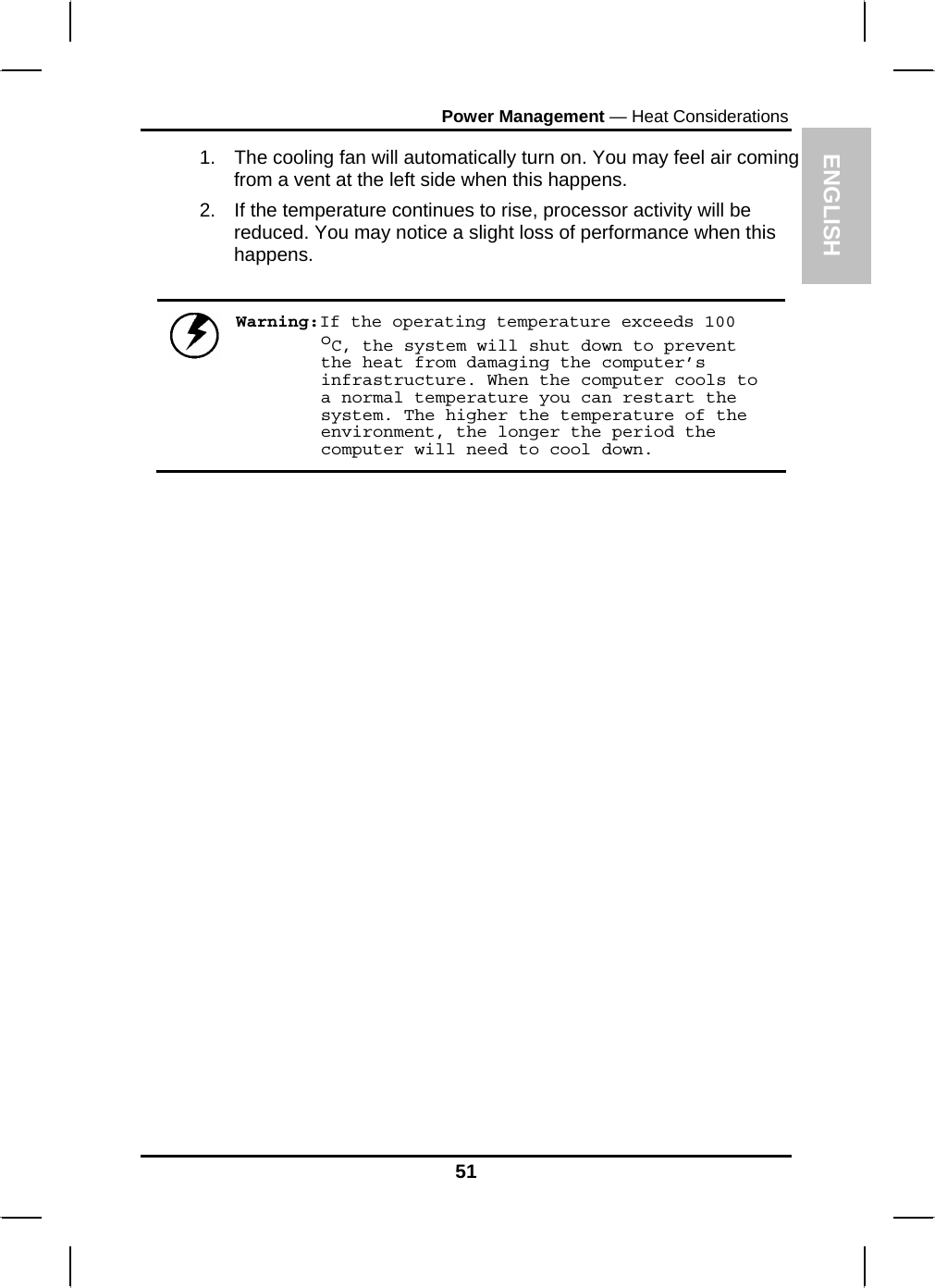 ENGLISH Power Management — Heat Considerations 1.  The cooling fan will automatically turn on. You may feel air coming from a vent at the left side when this happens.  2.  If the temperature continues to rise, processor activity will be reduced. You may notice a slight loss of performance when this happens.   Warning:If the operating temperature exceeds 100 oC, the system will shut down to prevent the heat from damaging the computer’s infrastructure. When the computer cools to a normal temperature you can restart the system. The higher the temperature of the environment, the longer the period the computer will need to cool down.                   51 