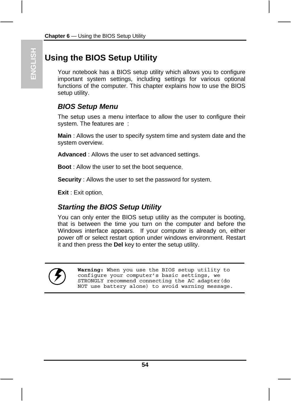 ENGLISH Chapter 6 — Using the BIOS Setup Utility  Using the BIOS Setup Utility Your notebook has a BIOS setup utility which allows you to configure important system settings, including settings for various optional functions of the computer. This chapter explains how to use the BIOS setup utility. BIOS Setup Menu The setup uses a menu interface to allow the user to configure their system. The features are  : Main : Allows the user to specify system time and system date and the system overview. Advanced : Allows the user to set advanced settings. Boot : Allow the user to set the boot sequence. Security : Allows the user to set the password for system.  Exit : Exit option. Starting the BIOS Setup Utility You can only enter the BIOS setup utility as the computer is booting, that is between the time you turn on the computer and before the Windows interface appears.  If your computer is already on, either power off or select restart option under windows environment. Restart it and then press the Del key to enter the setup utility.   Warning: When you use the BIOS setup utility to configure your computer’s basic settings, we STRONGLY recommend connecting the AC adapter(do NOT use battery alone) to avoid warning message.  54 