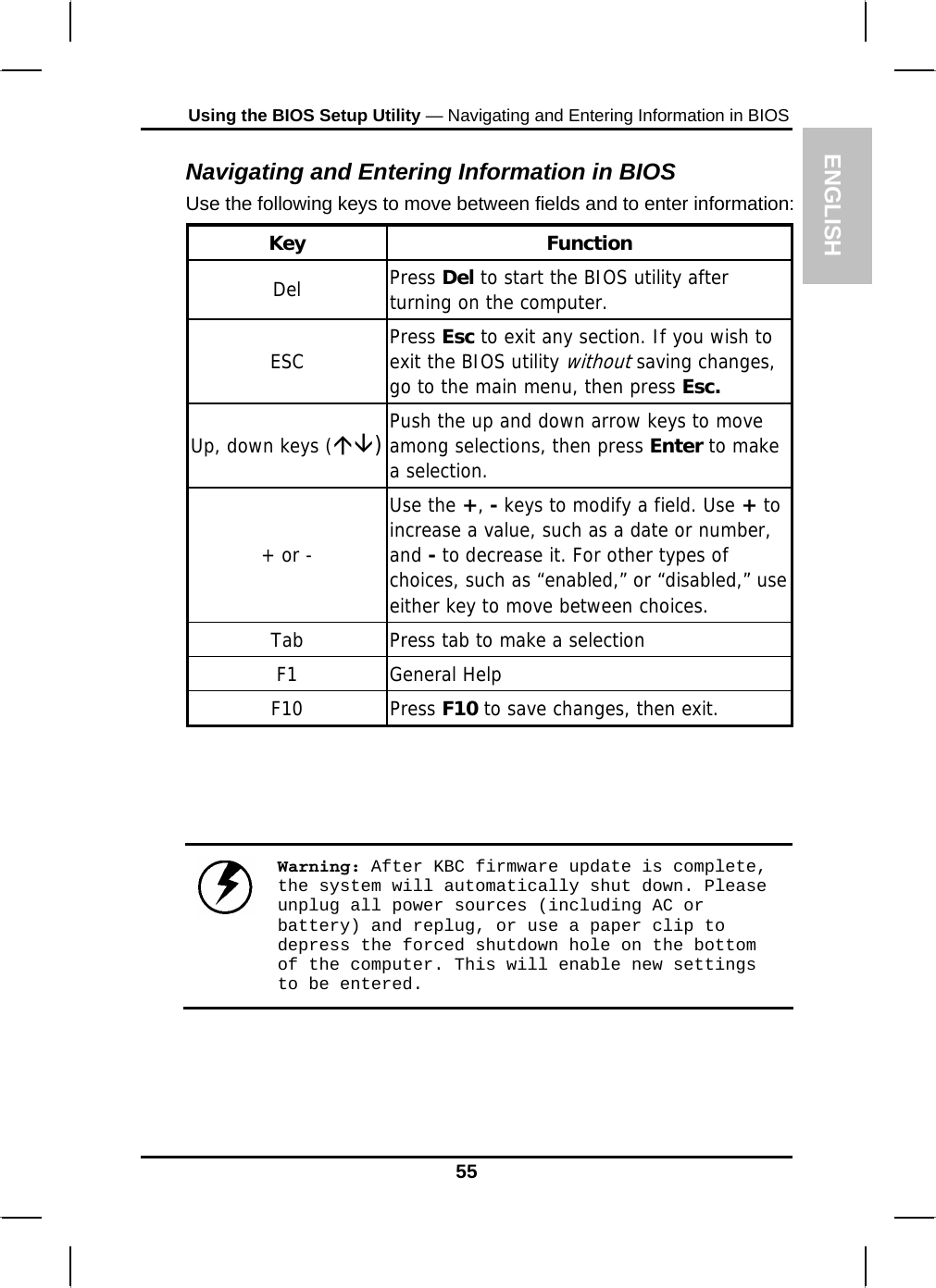 ENGLISH Using the BIOS Setup Utility — Navigating and Entering Information in BIOS Navigating and Entering Information in BIOS Use the following keys to move between fields and to enter information: Key Function Del  Press Del to start the BIOS utility after turning on the computer. ESC  Press Esc to exit any section. If you wish to exit the BIOS utility without saving changes, go to the main menu, then press Esc. Up, down keys (ÇÈ)Push the up and down arrow keys to move among selections, then press Enter to make a selection. + or - Use the +, - keys to modify a field. Use + to increase a value, such as a date or number, and - to decrease it. For other types of choices, such as “enabled,” or “disabled,” use either key to move between choices. Tab  Press tab to make a selection F1 General Help F10 Press F10 to save changes, then exit.     Warning: After KBC firmware update is complete, the system will automatically shut down. Please unplug all power sources (including AC or battery) and replug, or use a paper clip to depress the forced shutdown hole on the bottom of the computer. This will enable new settings to be entered.    55 