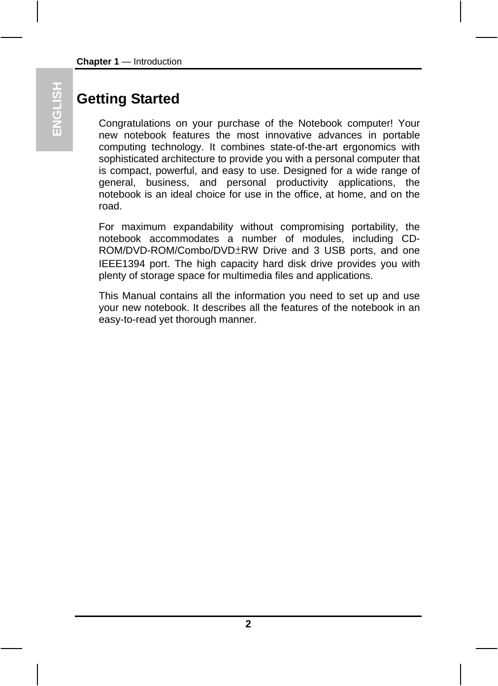 ENGLISH Chapter 1 — Introduction Getting Started Congratulations on your purchase of the Notebook computer! Your new notebook features the most innovative advances in portable computing technology. It combines state-of-the-art ergonomics with sophisticated architecture to provide you with a personal computer that is compact, powerful, and easy to use. Designed for a wide range of general, business, and personal productivity applications, the notebook is an ideal choice for use in the office, at home, and on the road. For maximum expandability without compromising portability, the notebook accommodates a number of modules, including CD-ROM/DVD-ROM/Combo/DVD±RW Drive and 3 USB ports, and one IEEE1394 port. The high capacity hard disk drive provides you with plenty of storage space for multimedia files and applications. This Manual contains all the information you need to set up and use your new notebook. It describes all the features of the notebook in an easy-to-read yet thorough manner.   2 