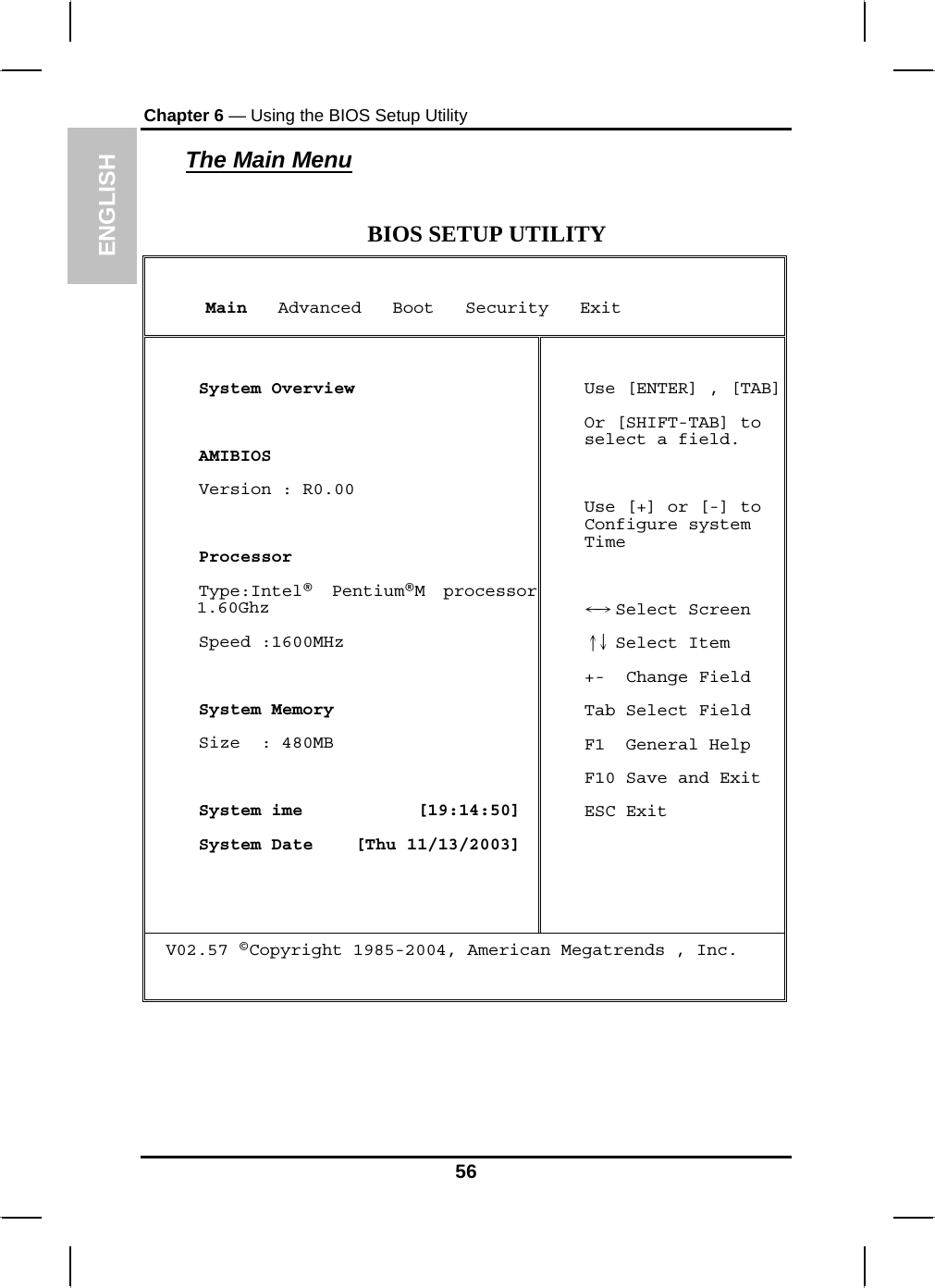 ENGLISH Chapter 6 — Using the BIOS Setup Utility  The Main Menu  BIOS SETUP UTILITY      Main   Advanced   Boot   Security   Exit   System Overview   AMIBIOS  Version : R0.00   Processor  Type:Intel®  Pentium®M processor 1.60Ghz  Speed :1600MHz    System Memory  Size  : 480MB   System ime           [19:14:50]  System Date    [Thu 11/13/2003]  Use [ENTER] , [TAB] Or [SHIFT-TAB] to select a field.  Use [+] or [-] to Configure system Time    Select Screen←→   Select Item↑↓  +-  Change Field Tab Select Field F1  General Help F10 Save and Exit ESC Exit V02.57 ©Copyright 1985-2004, American Megatrends , Inc.    56 