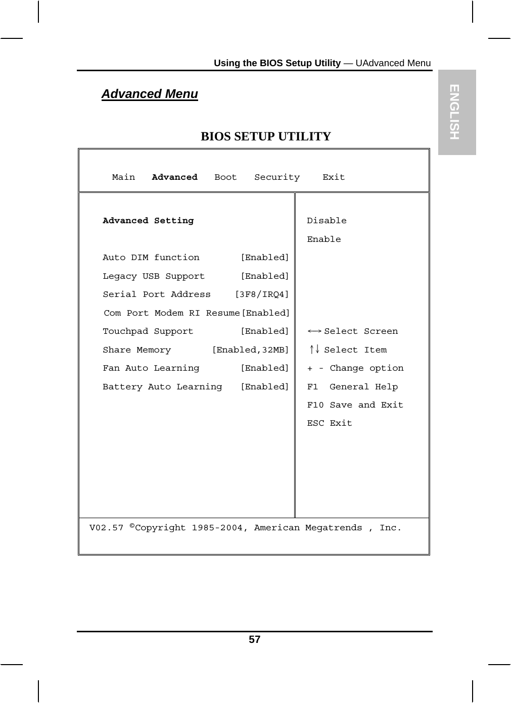 ENGLISH Using the BIOS Setup Utility — UAdvanced Menu Advanced Menu  BIOS SETUP UTILITY      Main   Advanced   Boot   Security    Exit  Advanced Setting  Auto DIM function       [Enabled]Legacy USB Support      [Enabled]Serial Port Address    [3F8/IRQ4]Com Port Modem RI Resume[Enabled]Touchpad Support        [Enabled]Share Memory       [Enabled,32MB]Fan Auto Learning       [Enabled]Battery Auto Learning   [Enabled] Disable Enable      Select Screen←→   Select Item ↑↓  + - Change option F1  General Help F10 Save and Exit ESC Exit V02.57 ©Copyright 1985-2004, American Megatrends , Inc.   57 