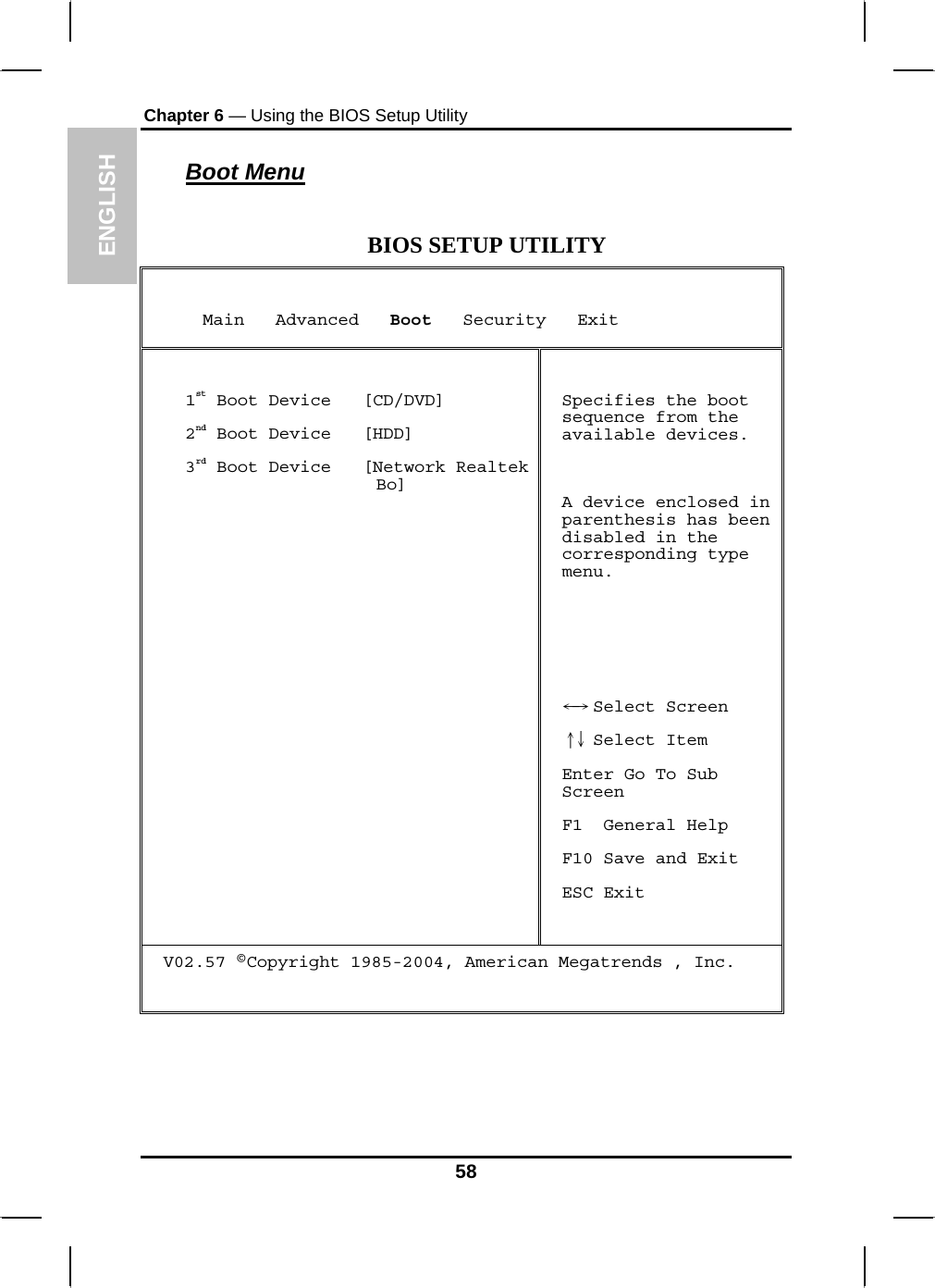 ENGLISH Chapter 6 — Using the BIOS Setup Utility  Boot Menu  BIOS SETUP UTILITY      Main   Advanced   Boot   Security   Exit  1st Boot Device   [CD/DVD] 2nd Boot Device   [HDD] 3rd Boot Device   [Network Realtek Bo]   Specifies the boot sequence from the available devices.  A device enclosed in parenthesis has been disabled in the corresponding type menu.     Select Screen←→   Select Item↑↓  Enter Go To Sub Screen F1  General Help F10 Save and Exit ESC Exit V02.57 ©Copyright 1985-2004, American Megatrends , Inc.    58 