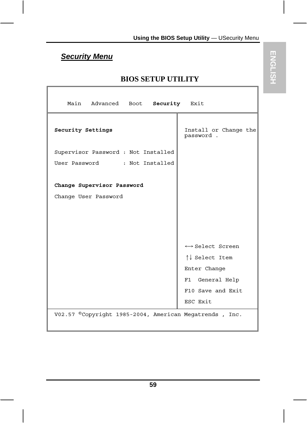 ENGLISH Using the BIOS Setup Utility — USecurity Menu Security Menu  BIOS SETUP UTILITY      Main   Advanced   Boot   Security   Exit  Security Settings  Supervisor Password : Not InstalledUser Password       : Not Installed Change Supervisor Password Change User Password    Install or Change the password .           Select Screen←→   Select Item↑↓  Enter Change F1  General Help F10 Save and Exit ESC Exit V02.57 ©Copyright 1985-2004, American Megatrends , Inc.   59 